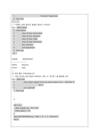 5 'Unknown') department
6 from emp
7 /
--> 아래의 CASE 함수와 동일한 결과가 나타난다.
SQL> select ename,
2 (case deptno
3 when 10 then 'Accounting'
4 when 20 then 'Research'
5 when 30 then 'Sales'
6 when 40 then 'Operations'
7 else 'Unknown'
8 end) department
9 from emp
10 /
ENAME DEPARTMENT
---------- ----------
SMITH Research
ALLEN Sales
……
16 개의 행이 선택되었습니다.
--> 10번 부서의 급여 평균이 800보다 크면 ‘H’, 작으면 ‘L’을 출력해 보자.
SQL> select case
2 when (select avg(sal) from emp where deptno=10) >= 800 then 'H'
3 else 'L'
4 end "급여수준"
5 from dual;
-
H
with a as (
select avg(sal) avg from emp
where deptno = 10
)
select DECODE(SIGN(a.avg - 800), 1, 'H', -1, 'L', 'UnKnown')
from a;
 