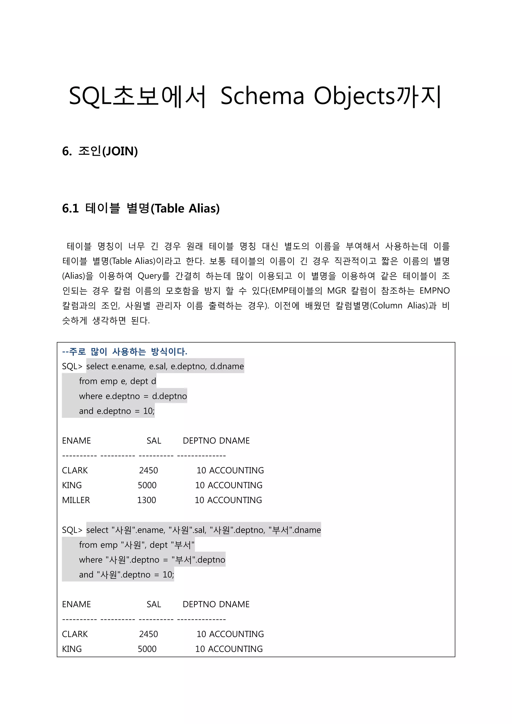 SQL초보에서 Schema Objects까지 6. 조인(JOIN) 6.1 테이블 별명(Table Alias) 테이블 명칭이 너무 긴 경우 원래 테이블 명칭 대신 별도의 이름을 부여해서 사용하는데 이를 테이블 별명(Table Alias)이라고 한다. 보통 테이블의 이름이 긴 경우 직관적이고 짧은 이름의 별명 (Alias)을 이용하여 Query를 간결히 하는데 많이 이용되고 이 별명을 이용하여 같은 테이블이 조 인되는 경우 칼럼 이름의 모호함을 방지 할 수 있다(EMP테이블의 MGR 칼럼이 참조하는 EMPNO 칼럼과의 조인, 사원별 관리자 이름 출력하는 경우). 이전에 배웠던 칼럼별명(Column Alias)과 비 슷하게 생각하면 된다. --주로 많이 사용하는 방식이다. SQL> select e.ename, e.sal, e.deptno, d.dname from emp e, dept d where e.deptno = d.deptno and e.deptno = 10; ENAME SAL DEPTNO DNAME ---------- ---------- ---------- -------------- CLARK 2450 10 ACCOUNTING KING 5000 10 ACCOUNTING MILLER 1300 10 ACCOUNTING SQL> select "사원".ename, "사원".sal, "사원".deptno, "부서".dname from emp "사원", dept "부서" where "사원".deptno = "부서".deptno and "사원".deptno = 10; ENAME SAL DEPTNO DNAME ---------- ---------- ---------- -------------- CLARK 2450 10 ACCOUNTING KING 5000 10 ACCOUNTING 