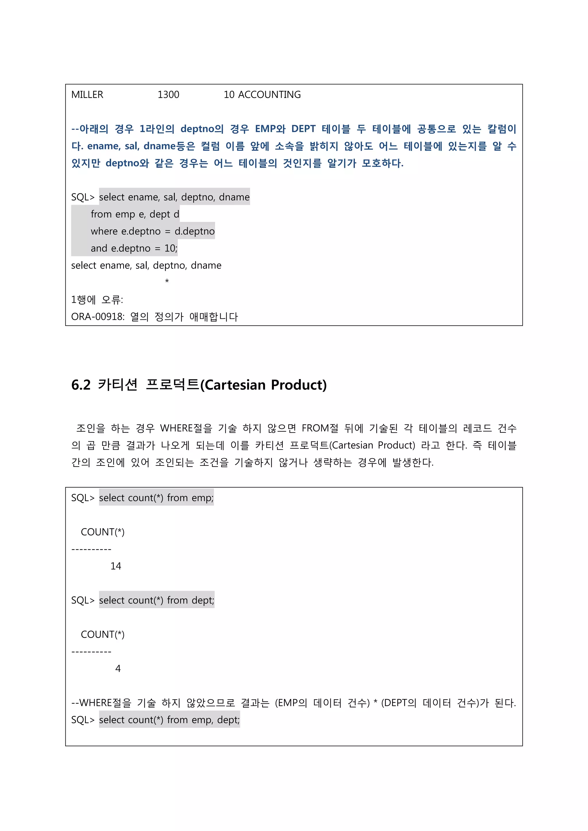 MILLER 1300 10 ACCOUNTING --아래의 경우 1라인의 deptno의 경우 EMP와 DEPT 테이블 두 테이블에 공통으로 있는 칼럼이 다. ename, sal, dname등은 컬럼 이름 앞에 소속을 밝히지 않아도 어느 테이블에 있는지를 알 수 있지만 deptno와 같은 경우는 어느 테이블의 것인지를 알기가 모호하다. SQL> select ename, sal, deptno, dname from emp e, dept d where e.deptno = d.deptno and e.deptno = 10; select ename, sal, deptno, dname * 1행에 오류: ORA-00918: 열의 정의가 애매합니다 6.2 카티션 프로덕트(Cartesian Product) 조인을 하는 경우 WHERE절을 기술 하지 않으면 FROM절 뒤에 기술된 각 테이블의 레코드 건수 의 곱 만큼 결과가 나오게 되는데 이를 카티션 프로덕트(Cartesian Product) 라고 한다. 즉 테이블 간의 조인에 있어 조인되는 조건을 기술하지 않거나 생략하는 경우에 발생한다. SQL> select count(*) from emp; COUNT(*) ---------- 14 SQL> select count(*) from dept; COUNT(*) ---------- 4 --WHERE절을 기술 하지 않았으므로 결과는 (EMP의 데이터 건수) * (DEPT의 데이터 건수)가 된다. SQL> select count(*) from emp, dept; 
