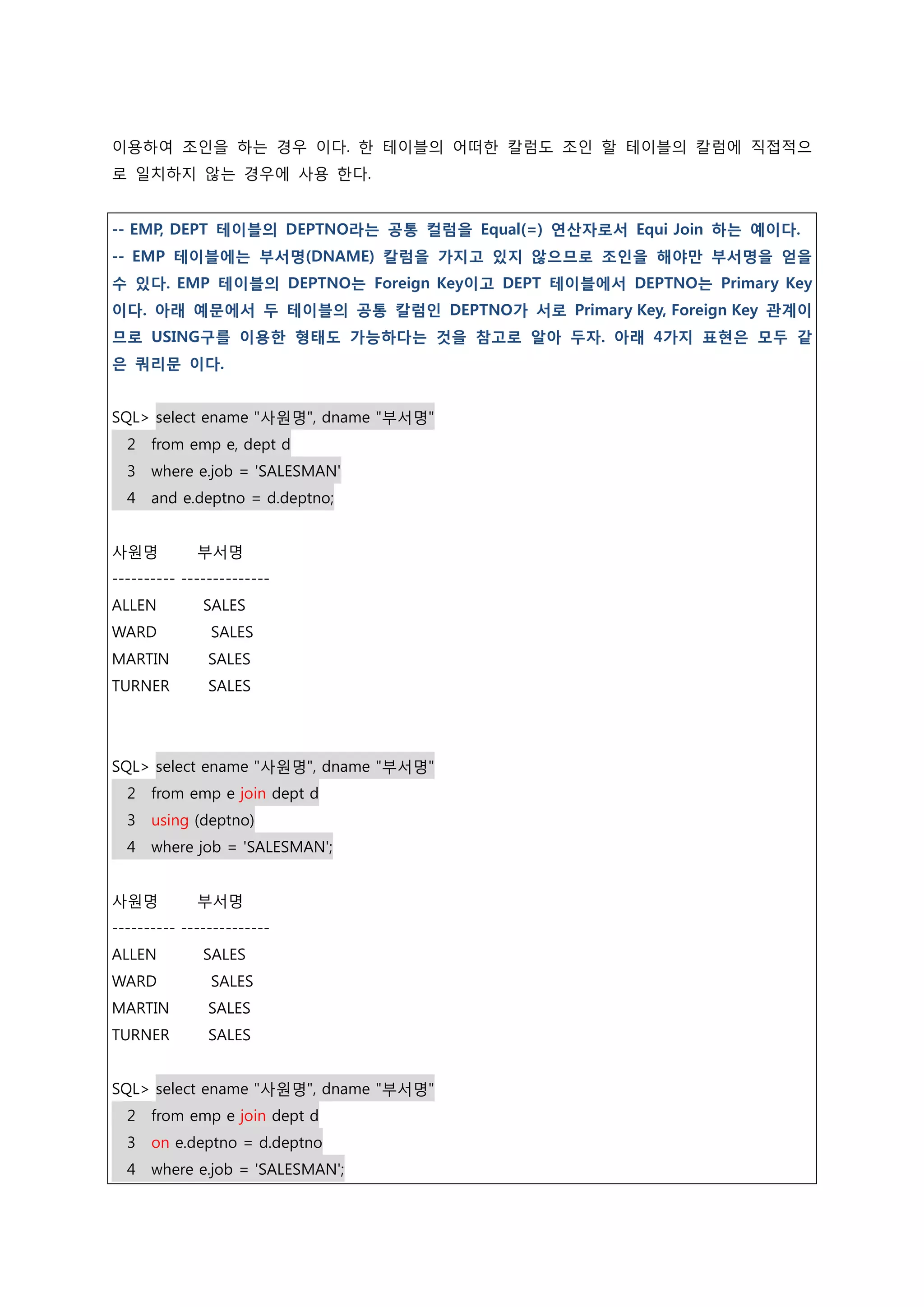 이용하여 조인을 하는 경우 이다. 한 테이블의 어떠한 칼럼도 조인 할 테이블의 칼럼에 직접적으 로 일치하지 않는 경우에 사용 한다. -- EMP, DEPT 테이블의 DEPTNO라는 공통 컬럼을 Equal(=) 연산자로서 Equi Join 하는 예이다. -- EMP 테이블에는 부서명(DNAME) 칼럼을 가지고 있지 않으므로 조인을 해야만 부서명을 얻을 수 있다. EMP 테이블의 DEPTNO는 Foreign Key이고 DEPT 테이블에서 DEPTNO는 Primary Key 이다. 아래 예문에서 두 테이블의 공통 칼럼인 DEPTNO가 서로 Primary Key, Foreign Key 관계이 므로 USING구를 이용한 형태도 가능하다는 것을 참고로 알아 두자. 아래 4가지 표현은 모두 같 은 쿼리문 이다. SQL> select ename "사원명", dname "부서명" 2 from emp e, dept d 3 where e.job = 'SALESMAN' 4 and e.deptno = d.deptno; 사원명 부서명 ---------- -------------- ALLEN SALES WARD SALES MARTIN SALES TURNER SALES SQL> select ename "사원명", dname "부서명" 2 from emp e join dept d 3 using (deptno) 4 where job = 'SALESMAN'; 사원명 부서명 ---------- -------------- ALLEN SALES WARD SALES MARTIN SALES TURNER SALES SQL> select ename "사원명", dname "부서명" 2 from emp e join dept d 3 on e.deptno = d.deptno 4 where e.job = 'SALESMAN'; 