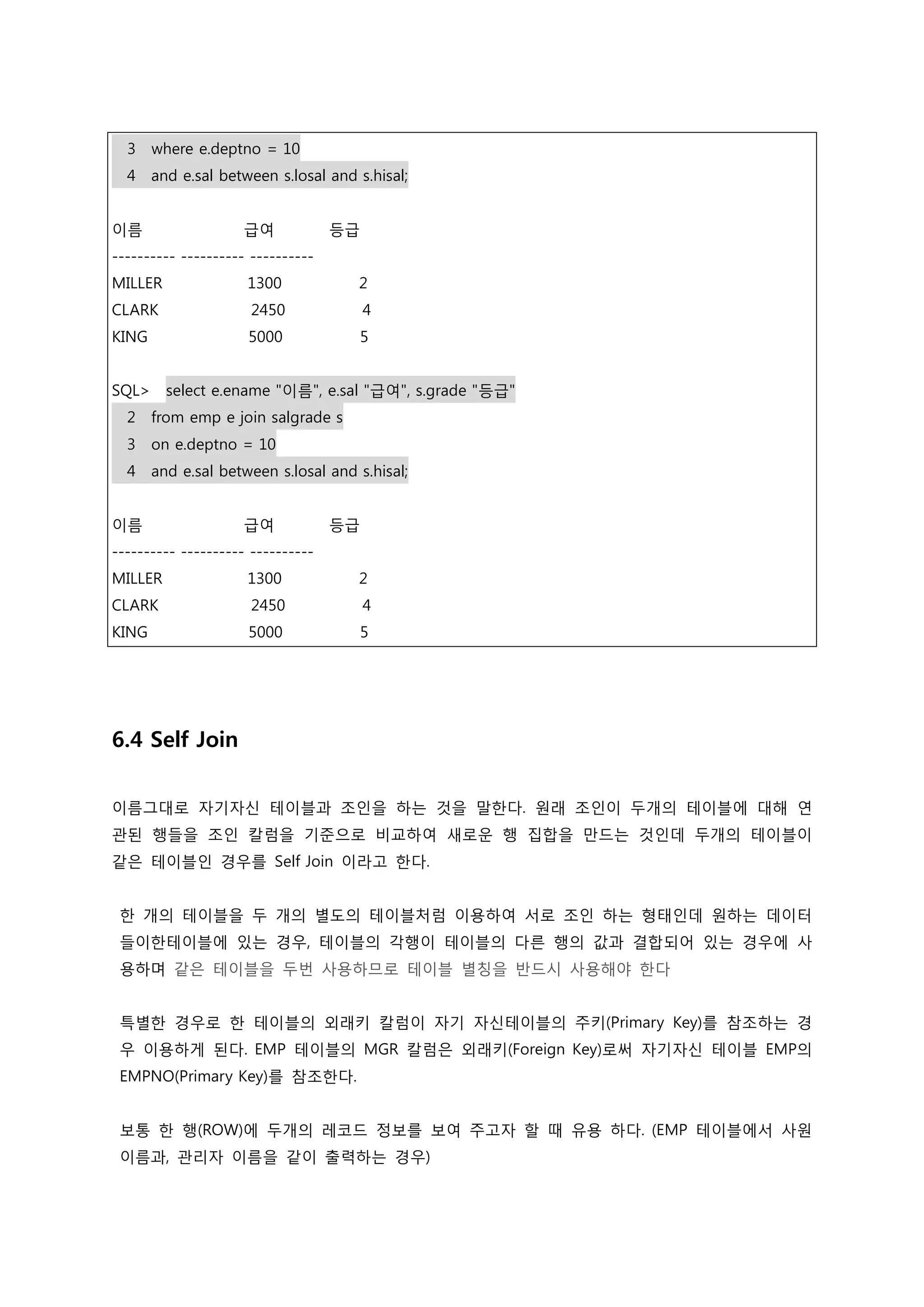 3 where e.deptno = 10 4 and e.sal between s.losal and s.hisal; 이름 급여 등급 ---------- ---------- ---------- MILLER 1300 2 CLARK 2450 4 KING 5000 5 SQL> select e.ename "이름", e.sal "급여", s.grade "등급" 2 from emp e join salgrade s 3 on e.deptno = 10 4 and e.sal between s.losal and s.hisal; 이름 급여 등급 ---------- ---------- ---------- MILLER 1300 2 CLARK 2450 4 KING 5000 5 6.4 Self Join 이름그대로 자기자신 테이블과 조인을 하는 것을 말한다. 원래 조인이 두개의 테이블에 대해 연 관된 행들을 조인 칼럼을 기준으로 비교하여 새로운 행 집합을 만드는 것인데 두개의 테이블이 같은 테이블인 경우를 Self Join 이라고 한다. 한 개의 테이블을 두 개의 별도의 테이블처럼 이용하여 서로 조인 하는 형태인데 원하는 데이터 들이한테이블에 있는 경우, 테이블의 각행이 테이블의 다른 행의 값과 결합되어 있는 경우에 사 용하며 같은 테이블을 두번 사용하므로 테이블 별칭을 반드시 사용해야 한다 특별한 경우로 한 테이블의 외래키 칼럼이 자기 자신테이블의 주키(Primary Key)를 참조하는 경 우 이용하게 된다. EMP 테이블의 MGR 칼럼은 외래키(Foreign Key)로써 자기자신 테이블 EMP의 EMPNO(Primary Key)를 참조한다. 보통 한 행(ROW)에 두개의 레코드 정보를 보여 주고자 할 때 유용 하다. (EMP 테이블에서 사원 이름과, 관리자 이름을 같이 출력하는 경우) 