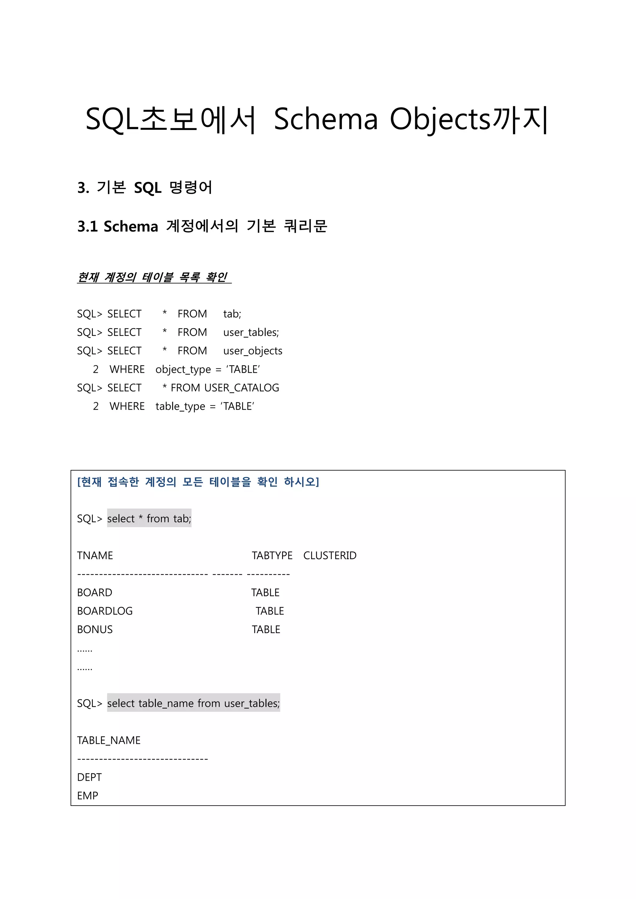 SQL초보에서 Schema Objects까지 3. 기본 SQL 명령어 3.1 Schema 계정에서의 기본 쿼리문 현재 계정의 테이블 목록 확인 SQL> SELECT * FROM tab; SQL> SELECT * FROM user_tables; SQL> SELECT * FROM user_objects 2 WHERE object_type = ‘TABLE’ SQL> SELECT * FROM USER_CATALOG 2 WHERE table_type = ‘TABLE’ [현재 접속한 계정의 모든 테이블을 확인 하시오] SQL> select * from tab; TNAME TABTYPE CLUSTERID ------------------------------ ------- ---------- BOARD TABLE BOARDLOG TABLE BONUS TABLE …… …… SQL> select table_name from user_tables; TABLE_NAME ------------------------------ DEPT EMP 