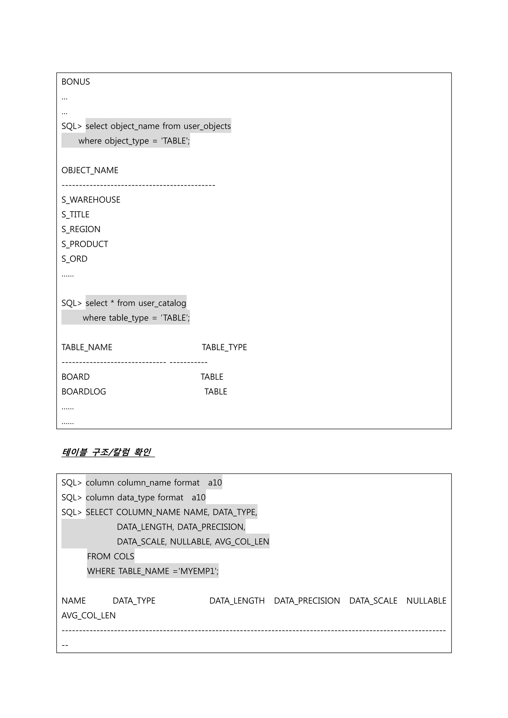 BONUS … … SQL> select object_name from user_objects where object_type = 'TABLE'; OBJECT_NAME -------------------------------------------- S_WAREHOUSE S_TITLE S_REGION S_PRODUCT S_ORD …… SQL> select * from user_catalog where table_type = ‘TABLE’; TABLE_NAME TABLE_TYPE ------------------------------ ----------- BOARD TABLE BOARDLOG TABLE …… …… 테이블 구조/칼럼 확인 SQL> column column_name format a10 SQL> column data_type format a10 SQL> SELECT COLUMN_NAME NAME, DATA_TYPE, DATA_LENGTH, DATA_PRECISION, DATA_SCALE, NULLABLE, AVG_COL_LEN FROM COLS WHERE TABLE_NAME ='MYEMP1'; NAME DATA_TYPE DATA_LENGTH DATA_PRECISION DATA_SCALE NULLABLE AVG_COL_LEN -------------------------------------------------------------------------------------------------------------- -- 