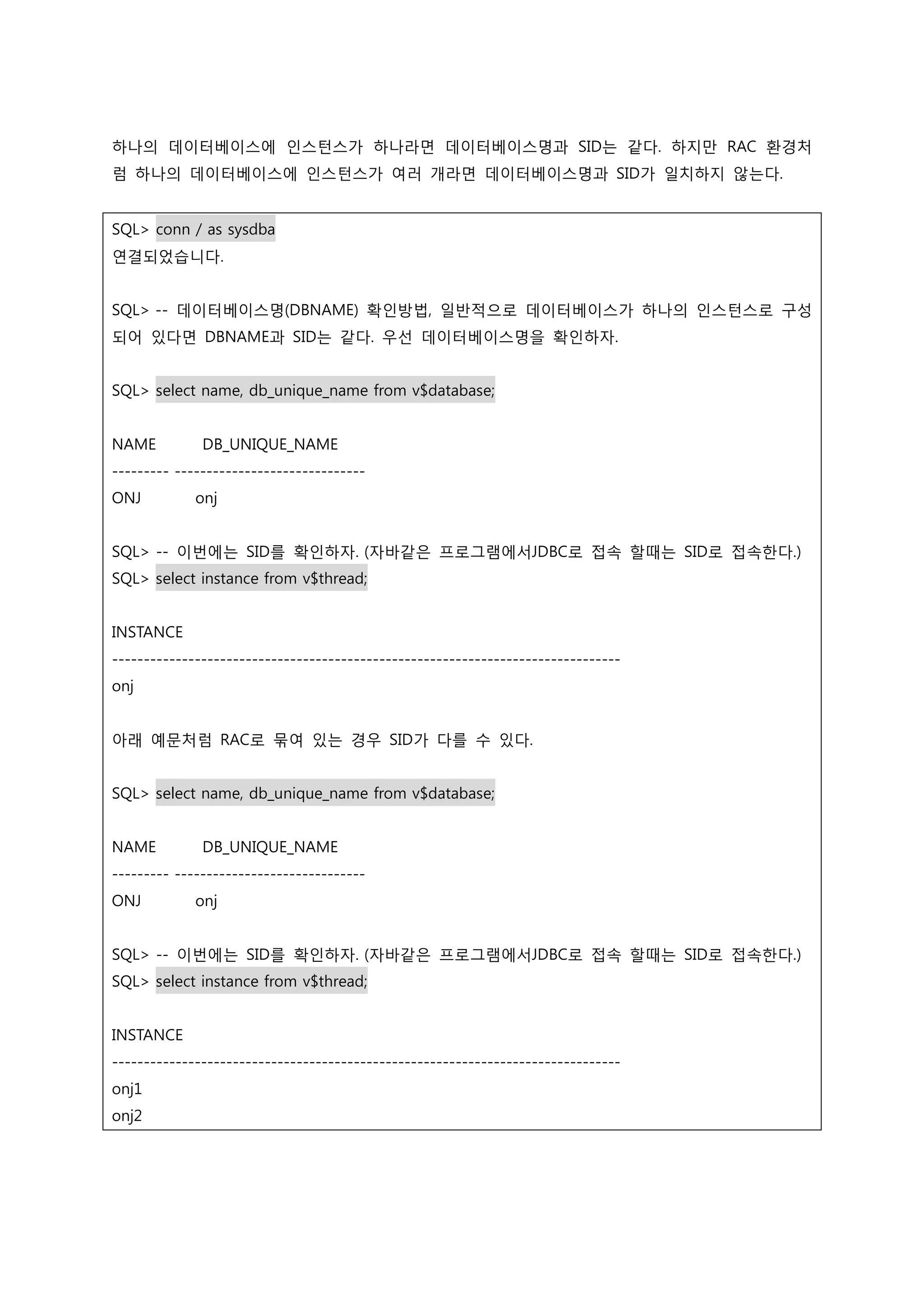 하나의 데이터베이스에 인스턴스가 하나라면 데이터베이스명과 SID는 같다. 하지만 RAC 환경처 럼 하나의 데이터베이스에 인스턴스가 여러 개라면 데이터베이스명과 SID가 일치하지 않는다. SQL> conn / as sysdba 연결되었습니다. SQL> -- 데이터베이스명(DBNAME) 확인방법, 일반적으로 데이터베이스가 하나의 인스턴스로 구성 되어 있다면 DBNAME과 SID는 같다. 우선 데이터베이스명을 확인하자. SQL> select name, db_unique_name from v$database; NAME DB_UNIQUE_NAME --------- ------------------------------ ONJ onj SQL> -- 이번에는 SID를 확인하자. (자바같은 프로그램에서JDBC로 접속 할때는 SID로 접속한다.) SQL> select instance from v$thread; INSTANCE -------------------------------------------------------------------------------- onj 아래 예문처럼 RAC로 묶여 있는 경우 SID가 다를 수 있다. SQL> select name, db_unique_name from v$database; NAME DB_UNIQUE_NAME --------- ------------------------------ ONJ onj SQL> -- 이번에는 SID를 확인하자. (자바같은 프로그램에서JDBC로 접속 할때는 SID로 접속한다.) SQL> select instance from v$thread; INSTANCE -------------------------------------------------------------------------------- onj1 onj2 