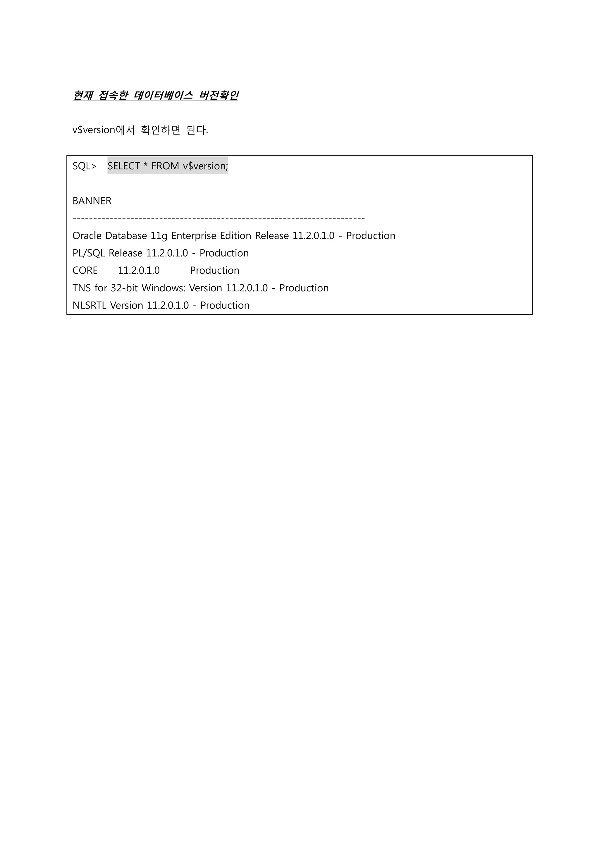 현재 접속한 데이터베이스 버전확인 v$version에서 확인하면 된다. SQL> SELECT * FROM v$version; BANNER ----------------------------------------------------------------------- Oracle Database 11g Enterprise Edition Release 11.2.0.1.0 - Production PL/SQL Release 11.2.0.1.0 - Production CORE 11.2.0.1.0 Production TNS for 32-bit Windows: Version 11.2.0.1.0 - Production NLSRTL Version 11.2.0.1.0 - Production 