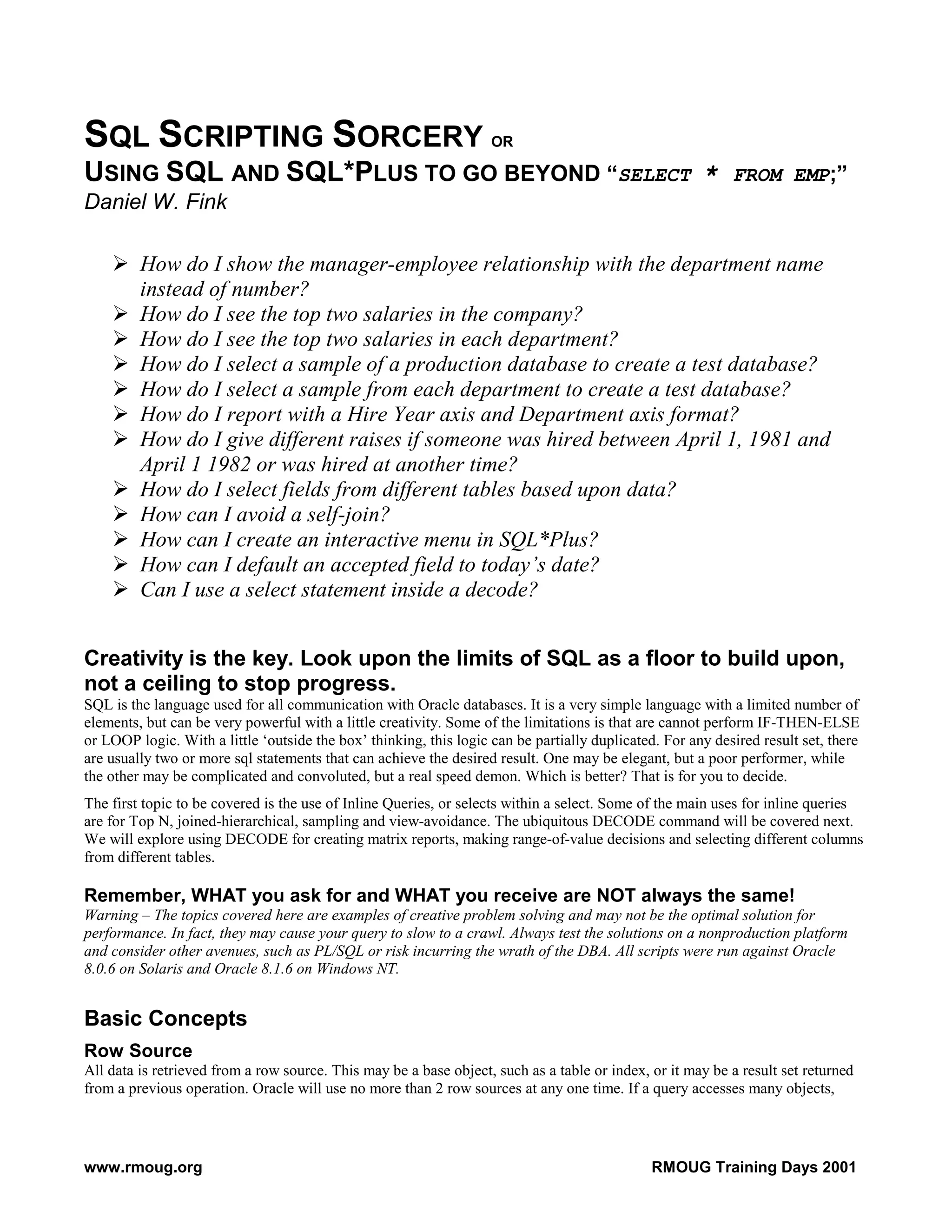 SQL SCRIPTING SORCERY OR USING SQL AND SQL*PLUS TO GO BEYOND “SELECT * FROM EMP;” Daniel W. Fink How do I show the manager-employee relationship with the department name instead of number? How do I see the top two salaries in the company? How do I see the top two salaries in each department? How do I select a sample of a production database to create a test database? How do I select a sample from each department to create a test database? How do I report with a Hire Year axis and Department axis format? How do I give different raises if someone was hired between April 1, 1981 and April 1 1982 or was hired at another time? How do I select fields from different tables based upon data? How can I avoid a self-join? How can I create an interactive menu in SQL*Plus? How can I default an accepted field to today’s date? Can I use a select statement inside a decode? Creativity is the key. Look upon the limits of SQL as a floor to build upon, not a ceiling to stop progress. SQL is the language used for all communication with Oracle databases. It is a very simple language with a limited number of elements, but can be very powerful with a little creativity. Some of the limitations is that are cannot perform IF-THEN-ELSE or LOOP logic. With a little ‘outside the box’ thinking, this logic can be partially duplicated. For any desired result set, there are usually two or more sql statements that can achieve the desired result. One may be elegant, but a poor performer, while the other may be complicated and convoluted, but a real speed demon. Which is better? That is for you to decide. The first topic to be covered is the use of Inline Queries, or selects within a select. Some of the main uses for inline queries are for Top N, joined-hierarchical, sampling and view-avoidance. The ubiquitous DECODE command will be covered next. We will explore using DECODE for creating matrix reports, making range-of-value decisions and selecting different columns from different tables. Remember, WHAT you ask for and WHAT you receive are NOT always the same! Warning – The topics covered here are examples of creative problem solving and may not be the optimal solution for performance. In fact, they may cause your query to slow to a crawl. Always test the solutions on a nonproduction platform and consider other avenues, such as PL/SQL or risk incurring the wrath of the DBA. All scripts were run against Oracle 8.0.6 on Solaris and Oracle 8.1.6 on Windows NT. Basic Concepts Row Source All data is retrieved from a row source. This may be a base object, such as a table or index, or it may be a result set returned from a previous operation. Oracle will use no more than 2 row sources at any one time. If a query accesses many objects, www.rmoug.org RMOUG Training Days 2001 