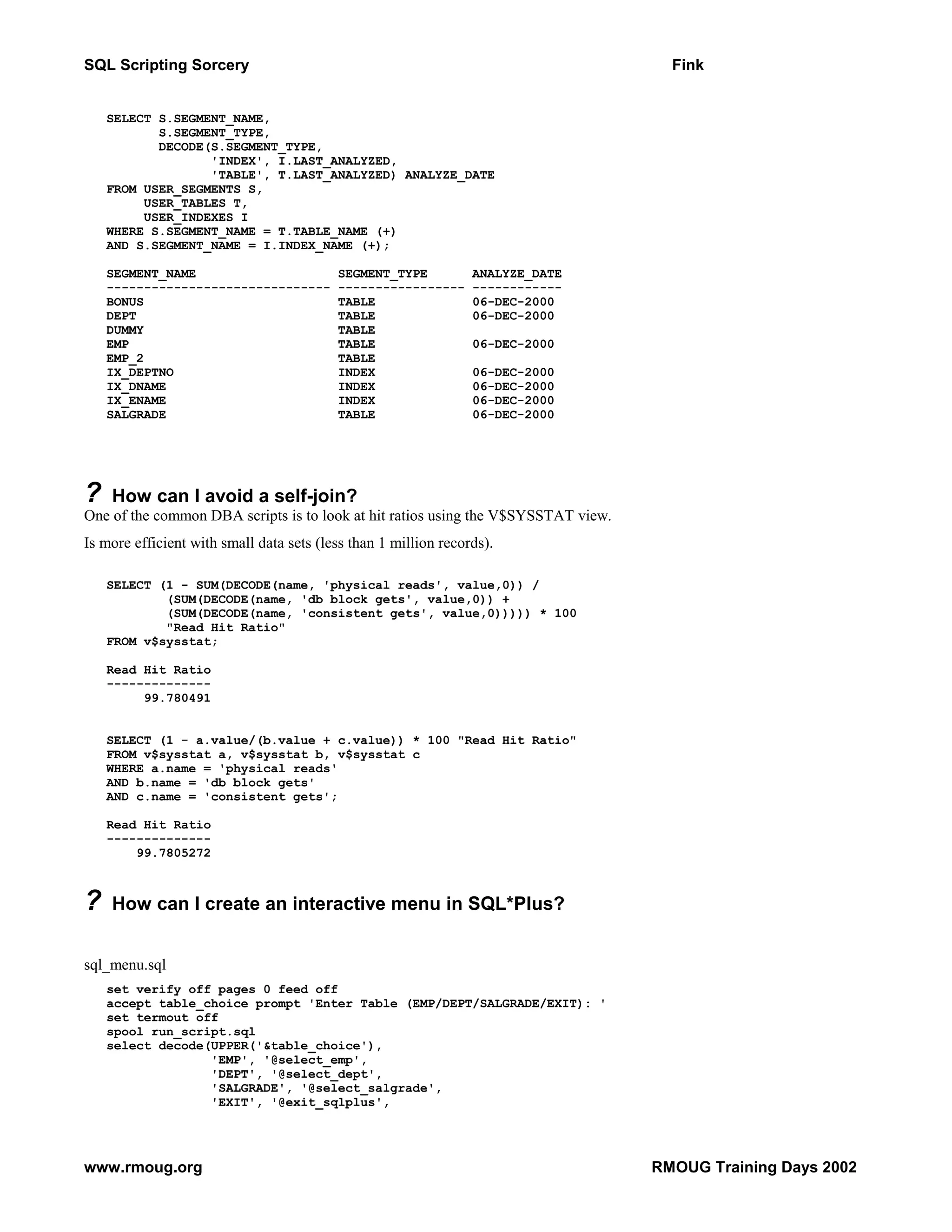 SQL Scripting Sorcery Fink SELECT S.SEGMENT_NAME, S.SEGMENT_TYPE, DECODE(S.SEGMENT_TYPE, 'INDEX', I.LAST_ANALYZED, 'TABLE', T.LAST_ANALYZED) ANALYZE_DATE FROM USER_SEGMENTS S, USER_TABLES T, USER_INDEXES I WHERE S.SEGMENT_NAME = T.TABLE_NAME (+) AND S.SEGMENT_NAME = I.INDEX_NAME (+); SEGMENT_NAME SEGMENT_TYPE ANALYZE_DATE ------------------------------ ----------------- ------------ BONUS TABLE 06-DEC-2000 DEPT TABLE 06-DEC-2000 DUMMY TABLE EMP TABLE 06-DEC-2000 EMP_2 TABLE IX_DEPTNO INDEX 06-DEC-2000 IX_DNAME INDEX 06-DEC-2000 IX_ENAME INDEX 06-DEC-2000 SALGRADE TABLE 06-DEC-2000 ? How can I avoid a self-join? One of the common DBA scripts is to look at hit ratios using the V$SYSSTAT view. Is more efficient with small data sets (less than 1 million records). SELECT (1 - SUM(DECODE(name, 'physical reads', value,0)) / (SUM(DECODE(name, 'db block gets', value,0)) + (SUM(DECODE(name, 'consistent gets', value,0))))) * 100 "Read Hit Ratio" FROM v$sysstat; Read Hit Ratio -------------- 99.780491 SELECT (1 - a.value/(b.value + c.value)) * 100 "Read Hit Ratio" FROM v$sysstat a, v$sysstat b, v$sysstat c WHERE a.name = 'physical reads' AND b.name = 'db block gets' AND c.name = 'consistent gets'; Read Hit Ratio -------------- 99.7805272 ? How can I create an interactive menu in SQL*Plus? sql_menu.sql set verify off pages 0 feed off accept table_choice prompt 'Enter Table (EMP/DEPT/SALGRADE/EXIT): ' set termout off spool run_script.sql select decode(UPPER('&table_choice'), 'EMP', '@select_emp', 'DEPT', '@select_dept', 'SALGRADE', '@select_salgrade', 'EXIT', '@exit_sqlplus', www.rmoug.org RMOUG Training Days 2002 