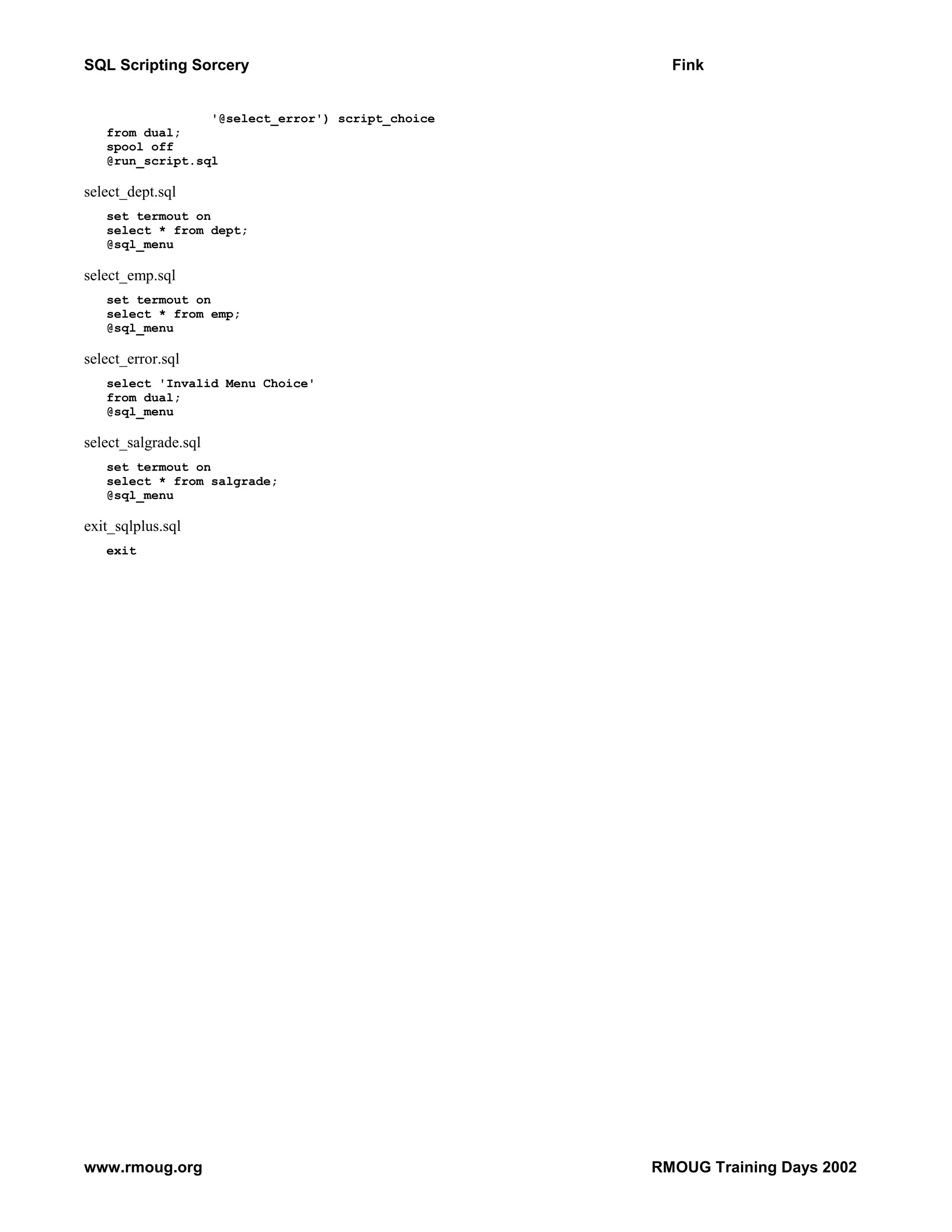 SQL Scripting Sorcery Fink '@select_error') script_choice from dual; spool off @run_script.sql select_dept.sql set termout on select * from dept; @sql_menu select_emp.sql set termout on select * from emp; @sql_menu select_error.sql select 'Invalid Menu Choice' from dual; @sql_menu select_salgrade.sql set termout on select * from salgrade; @sql_menu exit_sqlplus.sql exit www.rmoug.org RMOUG Training Days 2002 