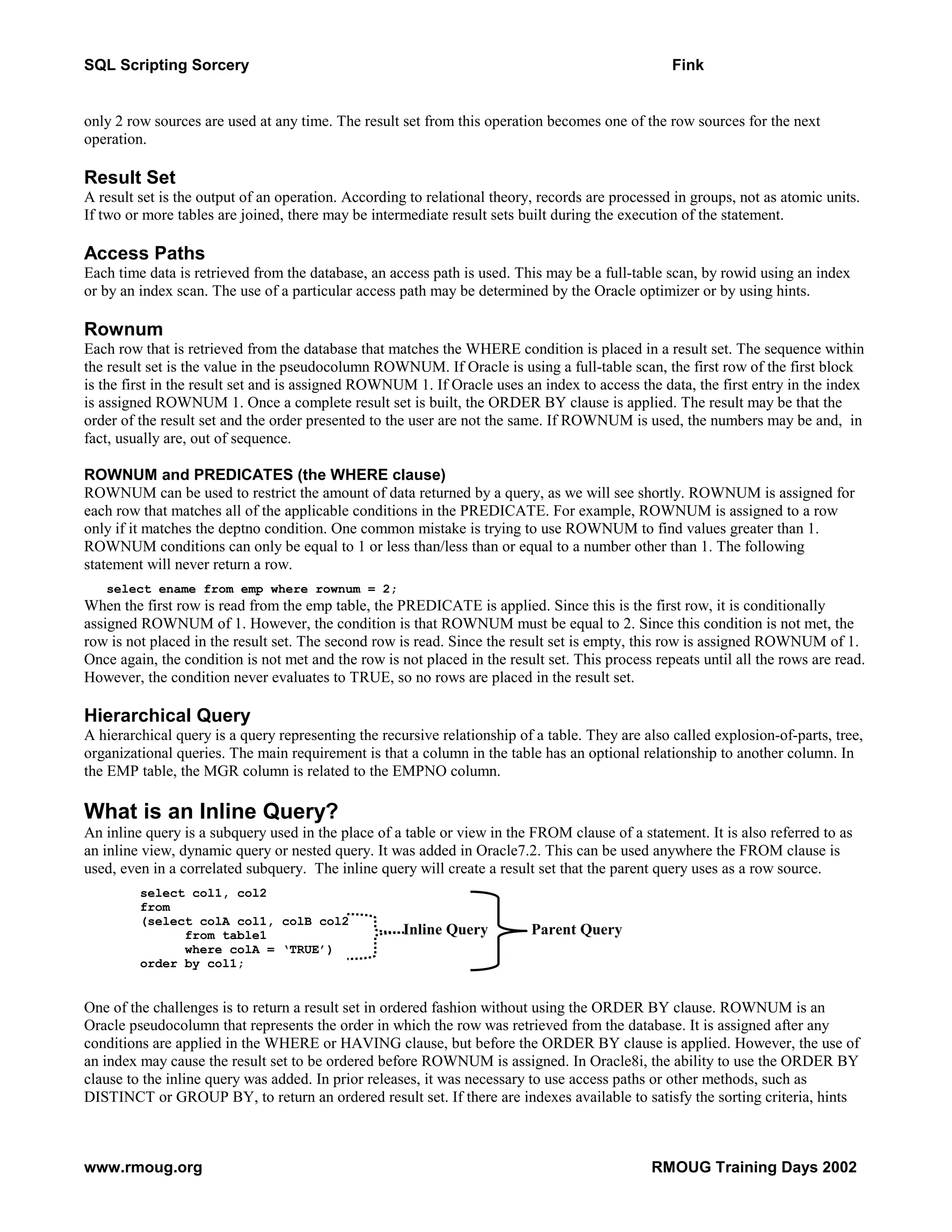 SQL Scripting Sorcery Fink only 2 row sources are used at any time. The result set from this operation becomes one of the row sources for the next operation. Result Set A result set is the output of an operation. According to relational theory, records are processed in groups, not as atomic units. If two or more tables are joined, there may be intermediate result sets built during the execution of the statement. Access Paths Each time data is retrieved from the database, an access path is used. This may be a full-table scan, by rowid using an index or by an index scan. The use of a particular access path may be determined by the Oracle optimizer or by using hints. Rownum Each row that is retrieved from the database that matches the WHERE condition is placed in a result set. The sequence within the result set is the value in the pseudocolumn ROWNUM. If Oracle is using a full-table scan, the first row of the first block is the first in the result set and is assigned ROWNUM 1. If Oracle uses an index to access the data, the first entry in the index is assigned ROWNUM 1. Once a complete result set is built, the ORDER BY clause is applied. The result may be that the order of the result set and the order presented to the user are not the same. If ROWNUM is used, the numbers may be and, in fact, usually are, out of sequence. ROWNUM and PREDICATES (the WHERE clause) ROWNUM can be used to restrict the amount of data returned by a query, as we will see shortly. ROWNUM is assigned for each row that matches all of the applicable conditions in the PREDICATE. For example, ROWNUM is assigned to a row only if it matches the deptno condition. One common mistake is trying to use ROWNUM to find values greater than 1. ROWNUM conditions can only be equal to 1 or less than/less than or equal to a number other than 1. The following statement will never return a row. select ename from emp where rownum = 2; When the first row is read from the emp table, the PREDICATE is applied. Since this is the first row, it is conditionally assigned ROWNUM of 1. However, the condition is that ROWNUM must be equal to 2. Since this condition is not met, the row is not placed in the result set. The second row is read. Since the result set is empty, this row is assigned ROWNUM of 1. Once again, the condition is not met and the row is not placed in the result set. This process repeats until all the rows are read. However, the condition never evaluates to TRUE, so no rows are placed in the result set. Hierarchical Query A hierarchical query is a query representing the recursive relationship of a table. They are also called explosion-of-parts, tree, organizational queries. The main requirement is that a column in the table has an optional relationship to another column. In the EMP table, the MGR column is related to the EMPNO column. What is an Inline Query? An inline query is a subquery used in the place of a table or view in the FROM clause of a statement. It is also referred to as an inline view, dynamic query or nested query. It was added in Oracle7.2. This can be used anywhere the FROM clause is used, even in a correlated subquery. The inline query will create a result set that the parent query uses as a row source. select col1, col2 from (select colA col1, colB col2 from table1 Inline Query Parent Query where colA = ‘TRUE’) order by col1; One of the challenges is to return a result set in ordered fashion without using the ORDER BY clause. ROWNUM is an Oracle pseudocolumn that represents the order in which the row was retrieved from the database. It is assigned after any conditions are applied in the WHERE or HAVING clause, but before the ORDER BY clause is applied. However, the use of an index may cause the result set to be ordered before ROWNUM is assigned. In Oracle8i, the ability to use the ORDER BY clause to the inline query was added. In prior releases, it was necessary to use access paths or other methods, such as DISTINCT or GROUP BY, to return an ordered result set. If there are indexes available to satisfy the sorting criteria, hints www.rmoug.org RMOUG Training Days 2002 