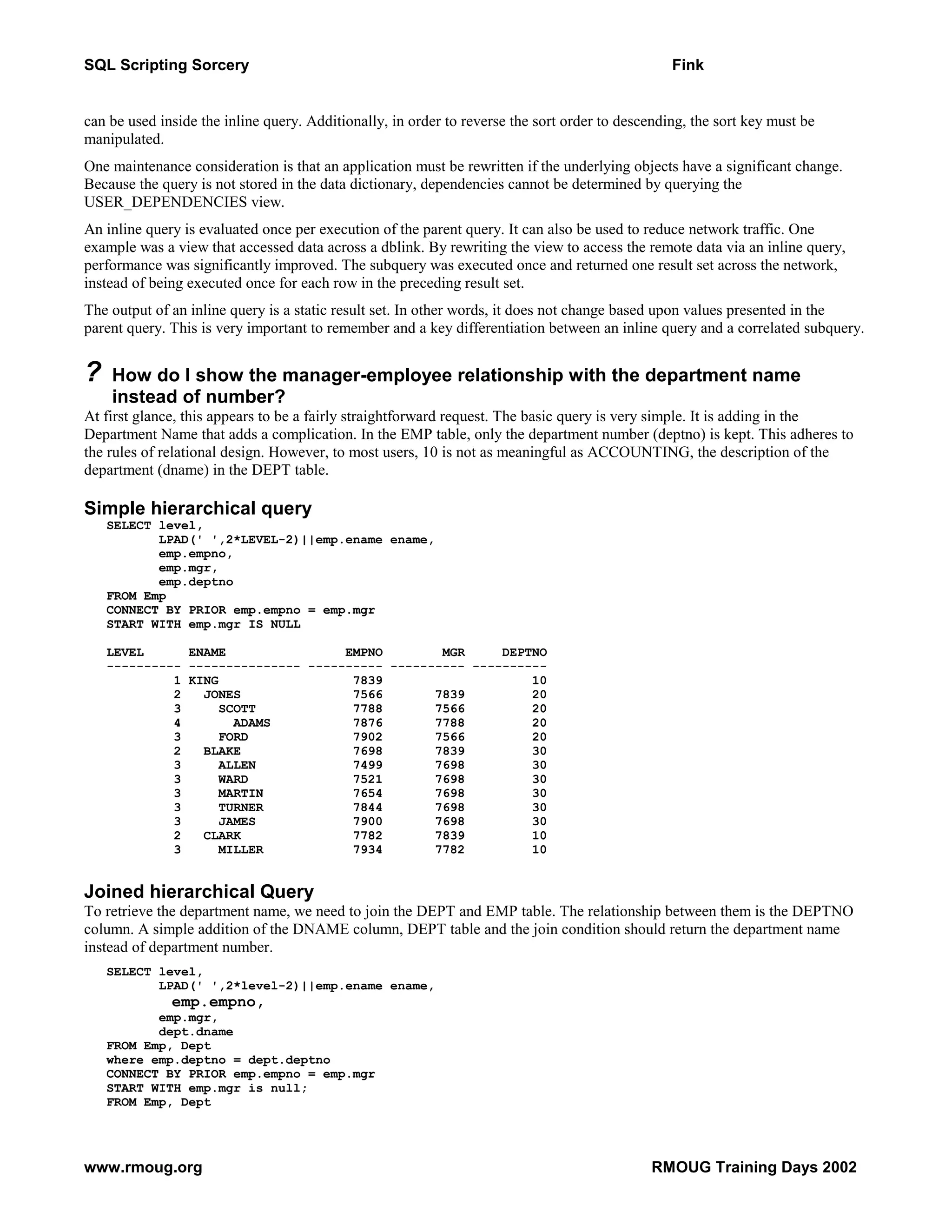 SQL Scripting Sorcery Fink can be used inside the inline query. Additionally, in order to reverse the sort order to descending, the sort key must be manipulated. One maintenance consideration is that an application must be rewritten if the underlying objects have a significant change. Because the query is not stored in the data dictionary, dependencies cannot be determined by querying the USER_DEPENDENCIES view. An inline query is evaluated once per execution of the parent query. It can also be used to reduce network traffic. One example was a view that accessed data across a dblink. By rewriting the view to access the remote data via an inline query, performance was significantly improved. The subquery was executed once and returned one result set across the network, instead of being executed once for each row in the preceding result set. The output of an inline query is a static result set. In other words, it does not change based upon values presented in the parent query. This is very important to remember and a key differentiation between an inline query and a correlated subquery. ? How do I show the manager-employee relationship with the department name instead of number? At first glance, this appears to be a fairly straightforward request. The basic query is very simple. It is adding in the Department Name that adds a complication. In the EMP table, only the department number (deptno) is kept. This adheres to the rules of relational design. However, to most users, 10 is not as meaningful as ACCOUNTING, the description of the department (dname) in the DEPT table. Simple hierarchical query SELECT level, LPAD(' ',2*LEVEL-2)||emp.ename ename, emp.empno, emp.mgr, emp.deptno FROM Emp CONNECT BY PRIOR emp.empno = emp.mgr START WITH emp.mgr IS NULL LEVEL ENAME EMPNO MGR DEPTNO ---------- --------------- ---------- ---------- ---------- 1 KING 7839 10 2 JONES 7566 7839 20 3 SCOTT 7788 7566 20 4 ADAMS 7876 7788 20 3 FORD 7902 7566 20 2 BLAKE 7698 7839 30 3 ALLEN 7499 7698 30 3 WARD 7521 7698 30 3 MARTIN 7654 7698 30 3 TURNER 7844 7698 30 3 JAMES 7900 7698 30 2 CLARK 7782 7839 10 3 MILLER 7934 7782 10 Joined hierarchical Query To retrieve the department name, we need to join the DEPT and EMP table. The relationship between them is the DEPTNO column. A simple addition of the DNAME column, DEPT table and the join condition should return the department name instead of department number. SELECT level, LPAD(' ',2*level-2)||emp.ename ename, emp.empno, emp.mgr, dept.dname FROM Emp, Dept where emp.deptno = dept.deptno CONNECT BY PRIOR emp.empno = emp.mgr START WITH emp.mgr is null; FROM Emp, Dept www.rmoug.org RMOUG Training Days 2002 