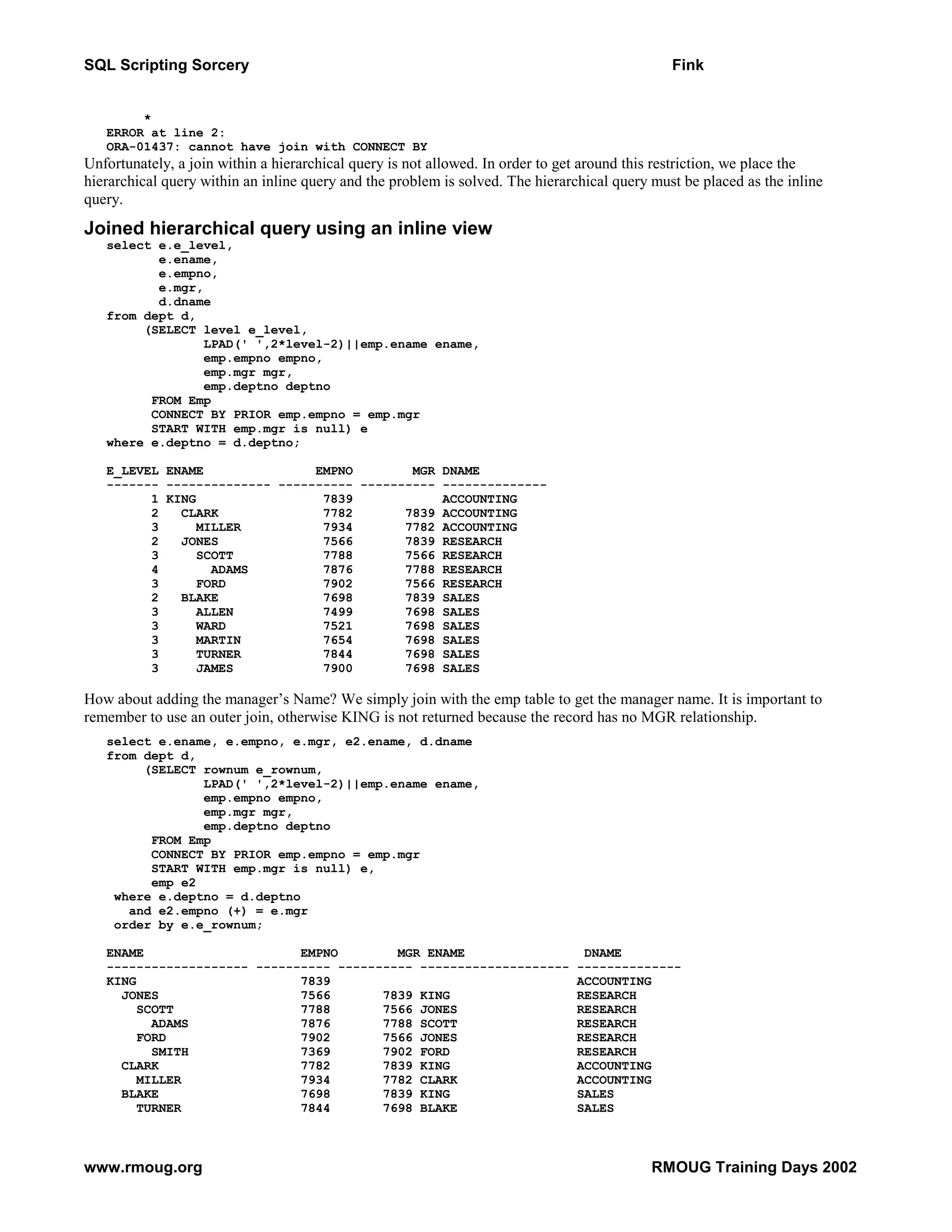 SQL Scripting Sorcery Fink * ERROR at line 2: ORA-01437: cannot have join with CONNECT BY Unfortunately, a join within a hierarchical query is not allowed. In order to get around this restriction, we place the hierarchical query within an inline query and the problem is solved. The hierarchical query must be placed as the inline query. Joined hierarchical query using an inline view select e.e_level, e.ename, e.empno, e.mgr, d.dname from dept d, (SELECT level e_level, LPAD(' ',2*level-2)||emp.ename ename, emp.empno empno, emp.mgr mgr, emp.deptno deptno FROM Emp CONNECT BY PRIOR emp.empno = emp.mgr START WITH emp.mgr is null) e where e.deptno = d.deptno; E_LEVEL ENAME EMPNO MGR DNAME ------- -------------- ---------- ---------- -------------- 1 KING 7839 ACCOUNTING 2 CLARK 7782 7839 ACCOUNTING 3 MILLER 7934 7782 ACCOUNTING 2 JONES 7566 7839 RESEARCH 3 SCOTT 7788 7566 RESEARCH 4 ADAMS 7876 7788 RESEARCH 3 FORD 7902 7566 RESEARCH 2 BLAKE 7698 7839 SALES 3 ALLEN 7499 7698 SALES 3 WARD 7521 7698 SALES 3 MARTIN 7654 7698 SALES 3 TURNER 7844 7698 SALES 3 JAMES 7900 7698 SALES How about adding the manager’s Name? We simply join with the emp table to get the manager name. It is important to remember to use an outer join, otherwise KING is not returned because the record has no MGR relationship. select e.ename, e.empno, e.mgr, e2.ename, d.dname from dept d, (SELECT rownum e_rownum, LPAD(' ',2*level-2)||emp.ename ename, emp.empno empno, emp.mgr mgr, emp.deptno deptno FROM Emp CONNECT BY PRIOR emp.empno = emp.mgr START WITH emp.mgr is null) e, emp e2 where e.deptno = d.deptno and e2.empno (+) = e.mgr order by e.e_rownum; ENAME EMPNO MGR ENAME DNAME ------------------- ---------- ---------- -------------------- -------------- KING 7839 ACCOUNTING JONES 7566 7839 KING RESEARCH SCOTT 7788 7566 JONES RESEARCH ADAMS 7876 7788 SCOTT RESEARCH FORD 7902 7566 JONES RESEARCH SMITH 7369 7902 FORD RESEARCH CLARK 7782 7839 KING ACCOUNTING MILLER 7934 7782 CLARK ACCOUNTING BLAKE 7698 7839 KING SALES TURNER 7844 7698 BLAKE SALES www.rmoug.org RMOUG Training Days 2002 