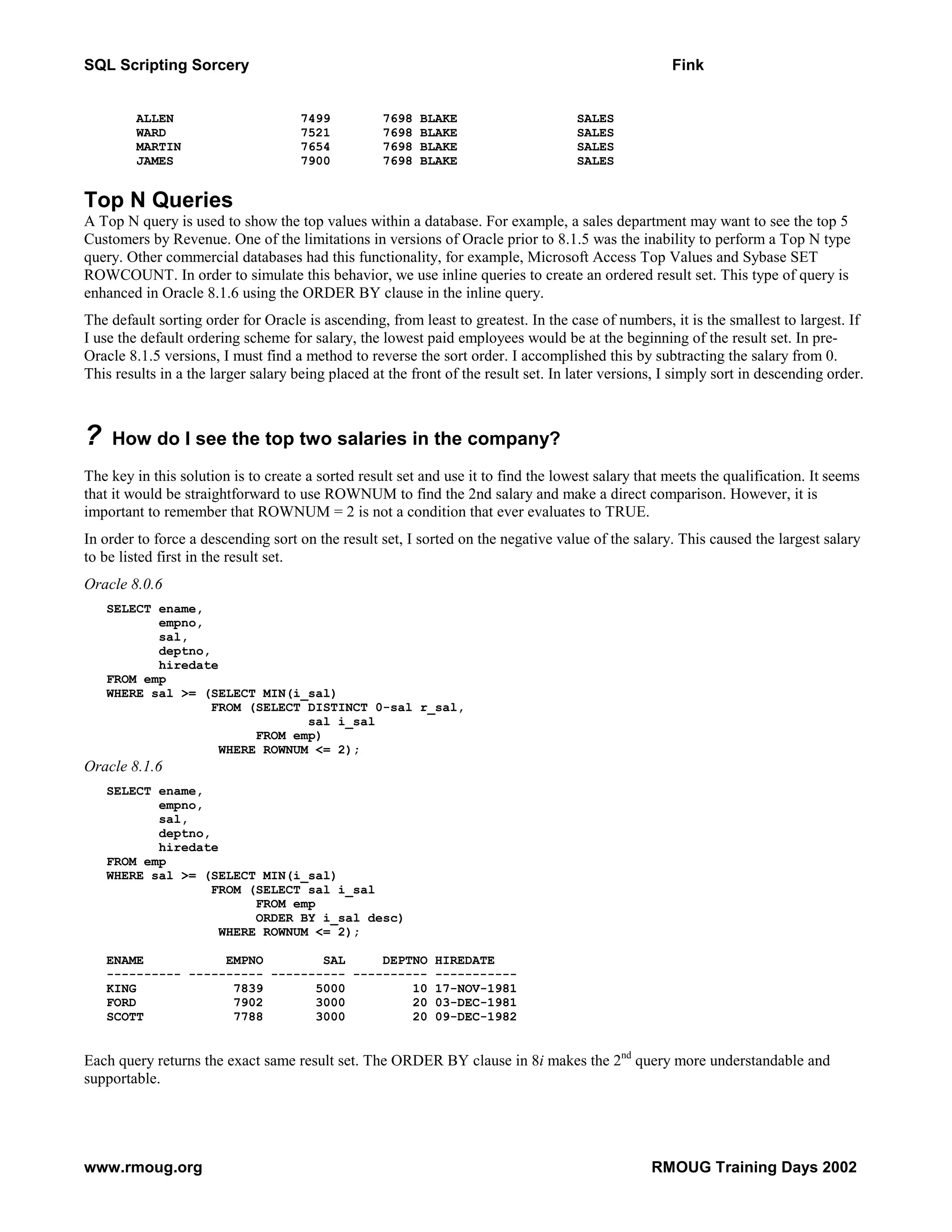 SQL Scripting Sorcery Fink ALLEN 7499 7698 BLAKE SALES WARD 7521 7698 BLAKE SALES MARTIN 7654 7698 BLAKE SALES JAMES 7900 7698 BLAKE SALES Top N Queries A Top N query is used to show the top values within a database. For example, a sales department may want to see the top 5 Customers by Revenue. One of the limitations in versions of Oracle prior to 8.1.5 was the inability to perform a Top N type query. Other commercial databases had this functionality, for example, Microsoft Access Top Values and Sybase SET ROWCOUNT. In order to simulate this behavior, we use inline queries to create an ordered result set. This type of query is enhanced in Oracle 8.1.6 using the ORDER BY clause in the inline query. The default sorting order for Oracle is ascending, from least to greatest. In the case of numbers, it is the smallest to largest. If I use the default ordering scheme for salary, the lowest paid employees would be at the beginning of the result set. In pre- Oracle 8.1.5 versions, I must find a method to reverse the sort order. I accomplished this by subtracting the salary from 0. This results in a the larger salary being placed at the front of the result set. In later versions, I simply sort in descending order. ? How do I see the top two salaries in the company? The key in this solution is to create a sorted result set and use it to find the lowest salary that meets the qualification. It seems that it would be straightforward to use ROWNUM to find the 2nd salary and make a direct comparison. However, it is important to remember that ROWNUM = 2 is not a condition that ever evaluates to TRUE. In order to force a descending sort on the result set, I sorted on the negative value of the salary. This caused the largest salary to be listed first in the result set. Oracle 8.0.6 SELECT ename, empno, sal, deptno, hiredate FROM emp WHERE sal >= (SELECT MIN(i_sal) FROM (SELECT DISTINCT 0-sal r_sal, sal i_sal FROM emp) WHERE ROWNUM <= 2); Oracle 8.1.6 SELECT ename, empno, sal, deptno, hiredate FROM emp WHERE sal >= (SELECT MIN(i_sal) FROM (SELECT sal i_sal FROM emp ORDER BY i_sal desc) WHERE ROWNUM <= 2); ENAME EMPNO SAL DEPTNO HIREDATE ---------- ---------- ---------- ---------- ----------- KING 7839 5000 10 17-NOV-1981 FORD 7902 3000 20 03-DEC-1981 SCOTT 7788 3000 20 09-DEC-1982 Each query returns the exact same result set. The ORDER BY clause in 8i makes the 2nd query more understandable and supportable. www.rmoug.org RMOUG Training Days 2002 