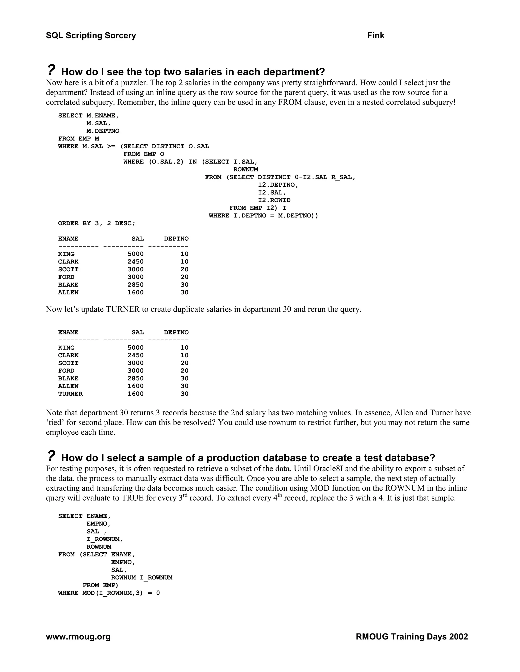 SQL Scripting Sorcery Fink ? How do I see the top two salaries in each department? Now here is a bit of a puzzler. The top 2 salaries in the company was pretty straightforward. How could I select just the department? Instead of using an inline query as the row source for the parent query, it was used as the row source for a correlated subquery. Remember, the inline query can be used in any FROM clause, even in a nested correlated subquery! SELECT M.ENAME, M.SAL, M.DEPTNO FROM EMP M WHERE M.SAL >= (SELECT DISTINCT O.SAL FROM EMP O WHERE (O.SAL,2) IN (SELECT I.SAL, ROWNUM FROM (SELECT DISTINCT 0-I2.SAL R_SAL, I2.DEPTNO, I2.SAL, I2.ROWID FROM EMP I2) I WHERE I.DEPTNO = M.DEPTNO)) ORDER BY 3, 2 DESC; ENAME SAL DEPTNO ---------- ---------- ---------- KING 5000 10 CLARK 2450 10 SCOTT 3000 20 FORD 3000 20 BLAKE 2850 30 ALLEN 1600 30 Now let’s update TURNER to create duplicate salaries in department 30 and rerun the query. ENAME SAL DEPTNO ---------- ---------- ---------- KING 5000 10 CLARK 2450 10 SCOTT 3000 20 FORD 3000 20 BLAKE 2850 30 ALLEN 1600 30 TURNER 1600 30 Note that department 30 returns 3 records because the 2nd salary has two matching values. In essence, Allen and Turner have ‘tied’ for second place. How can this be resolved? You could use rownum to restrict further, but you may not return the same employee each time. ? How do I select a sample of a production database to create a test database? For testing purposes, it is often requested to retrieve a subset of the data. Until Oracle8I and the ability to export a subset of the data, the process to manually extract data was difficult. Once you are able to select a sample, the next step of actually extracting and transfering the data becomes much easier. The condition using MOD function on the ROWNUM in the inline query will evaluate to TRUE for every 3rd record. To extract every 4th record, replace the 3 with a 4. It is just that simple. SELECT ENAME, EMPNO, SAL , I_ROWNUM, ROWNUM FROM (SELECT ENAME, EMPNO, SAL, ROWNUM I_ROWNUM FROM EMP) WHERE MOD(I_ROWNUM,3) = 0 www.rmoug.org RMOUG Training Days 2002 