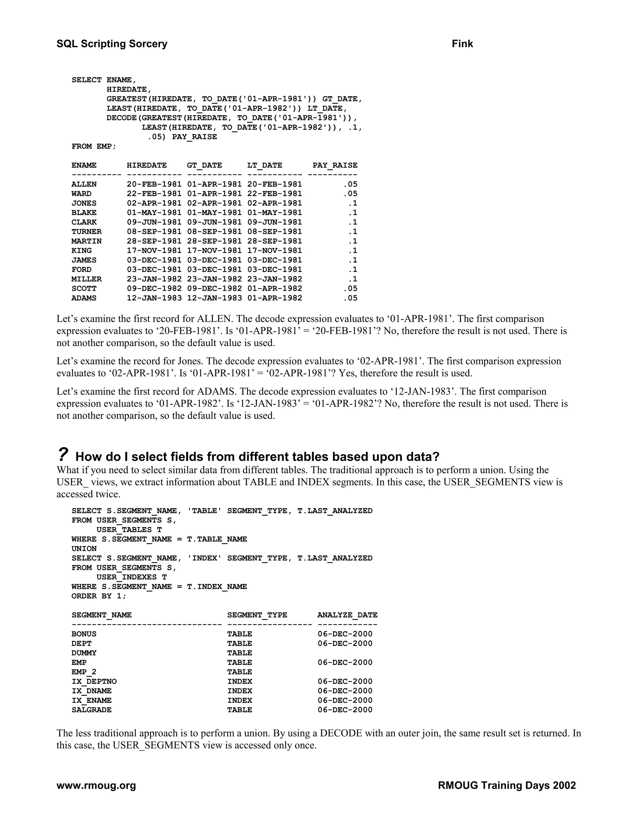 SQL Scripting Sorcery Fink SELECT ENAME, HIREDATE, GREATEST(HIREDATE, TO_DATE('01-APR-1981')) GT_DATE, LEAST(HIREDATE, TO_DATE('01-APR-1982')) LT_DATE, DECODE(GREATEST(HIREDATE, TO_DATE('01-APR-1981')), LEAST(HIREDATE, TO_DATE('01-APR-1982')), .1, .05) PAY_RAISE FROM EMP; ENAME HIREDATE GT_DATE LT_DATE PAY_RAISE ---------- ----------- ----------- ----------- ---------- ALLEN 20-FEB-1981 01-APR-1981 20-FEB-1981 .05 WARD 22-FEB-1981 01-APR-1981 22-FEB-1981 .05 JONES 02-APR-1981 02-APR-1981 02-APR-1981 .1 BLAKE 01-MAY-1981 01-MAY-1981 01-MAY-1981 .1 CLARK 09-JUN-1981 09-JUN-1981 09-JUN-1981 .1 TURNER 08-SEP-1981 08-SEP-1981 08-SEP-1981 .1 MARTIN 28-SEP-1981 28-SEP-1981 28-SEP-1981 .1 KING 17-NOV-1981 17-NOV-1981 17-NOV-1981 .1 JAMES 03-DEC-1981 03-DEC-1981 03-DEC-1981 .1 FORD 03-DEC-1981 03-DEC-1981 03-DEC-1981 .1 MILLER 23-JAN-1982 23-JAN-1982 23-JAN-1982 .1 SCOTT 09-DEC-1982 09-DEC-1982 01-APR-1982 .05 ADAMS 12-JAN-1983 12-JAN-1983 01-APR-1982 .05 Let’s examine the first record for ALLEN. The decode expression evaluates to ‘01-APR-1981’. The first comparison expression evaluates to ‘20-FEB-1981’. Is ‘01-APR-1981’ = ‘20-FEB-1981’? No, therefore the result is not used. There is not another comparison, so the default value is used. Let’s examine the record for Jones. The decode expression evaluates to ‘02-APR-1981’. The first comparison expression evaluates to ‘02-APR-1981’. Is ‘01-APR-1981’ = ‘02-APR-1981’? Yes, therefore the result is used. Let’s examine the first record for ADAMS. The decode expression evaluates to ‘12-JAN-1983’. The first comparison expression evaluates to ‘01-APR-1982’. Is ‘12-JAN-1983’ = ‘01-APR-1982’? No, therefore the result is not used. There is not another comparison, so the default value is used. ? How do I select fields from different tables based upon data? What if you need to select similar data from different tables. The traditional approach is to perform a union. Using the USER_ views, we extract information about TABLE and INDEX segments. In this case, the USER_SEGMENTS view is accessed twice. SELECT S.SEGMENT_NAME, 'TABLE' SEGMENT_TYPE, T.LAST_ANALYZED FROM USER_SEGMENTS S, USER_TABLES T WHERE S.SEGMENT_NAME = T.TABLE_NAME UNION SELECT S.SEGMENT_NAME, 'INDEX' SEGMENT_TYPE, T.LAST_ANALYZED FROM USER_SEGMENTS S, USER_INDEXES T WHERE S.SEGMENT_NAME = T.INDEX_NAME ORDER BY 1; SEGMENT_NAME SEGMENT_TYPE ANALYZE_DATE ------------------------------ ----------------- ------------ BONUS TABLE 06-DEC-2000 DEPT TABLE 06-DEC-2000 DUMMY TABLE EMP TABLE 06-DEC-2000 EMP_2 TABLE IX_DEPTNO INDEX 06-DEC-2000 IX_DNAME INDEX 06-DEC-2000 IX_ENAME INDEX 06-DEC-2000 SALGRADE TABLE 06-DEC-2000 The less traditional approach is to perform a union. By using a DECODE with an outer join, the same result set is returned. In this case, the USER_SEGMENTS view is accessed only once. www.rmoug.org RMOUG Training Days 2002 