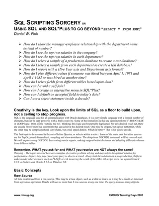 SQL SCRIPTING SORCERY                                               OR

USING SQL AND SQL*PLUS TO GO BEYOND “SELECT *                                                               FROM EMP;”
Daniel W. Fink

         How do I show the manager-employee relationship with the department name
         instead of number?
         How do I see the top two salaries in the company?
         How do I see the top two salaries in each department?
         How do I select a sample of a production database to create a test database?
         How do I select a sample from each department to create a test database?
         How do I report with a Hire Year axis and Department axis format?
         How do I give different raises if someone was hired between April 1, 1981 and
         April 1 1982 or was hired at another time?
         How do I select fields from different tables based upon data?
         How can I avoid a self-join?
         How can I create an interactive menu in SQL*Plus?
         How can I default an accepted field to today’s date?
         Can I use a select statement inside a decode?


Creativity is the key. Look upon the limits of SQL as a floor to build upon,
not a ceiling to stop progress.
SQL is the language used for all communication with Oracle databases. It is a very simple language with a limited number of
elements, but can be very powerful with a little creativity. Some of the limitations is that are cannot perform IF-THEN-ELSE
or LOOP logic. With a little ‘outside the box’ thinking, this logic can be partially duplicated. For any desired result set, there
are usually two or more sql statements that can achieve the desired result. One may be elegant, but a poor performer, while
the other may be complicated and convoluted, but a real speed demon. Which is better? That is for you to decide.
The first topic to be covered is the use of Inline Queries, or selects within a select. Some of the main uses for inline queries
are for Top N, joined-hierarchical, sampling and view-avoidance. The ubiquitous DECODE command will be covered next.
We will explore using DECODE for creating matrix reports, making range-of-value decisions and selecting different columns
from different tables.

Remember, WHAT you ask for and WHAT you receive are NOT always the same!
Warning – The topics covered here are examples of creative problem solving and may not be the optimal solution for
performance. In fact, they may cause your query to slow to a crawl. Always test the solutions on a nonproduction platform
and consider other avenues, such as PL/SQL or risk incurring the wrath of the DBA. All scripts were run against Oracle
8.0.6 on Solaris and Oracle 8.1.6 on Windows NT.


Basic Concepts
Row Source
All data is retrieved from a row source. This may be a base object, such as a table or index, or it may be a result set returned
from a previous operation. Oracle will use no more than 2 row sources at any one time. If a query accesses many objects,




www.rmoug.org                                                                                  RMOUG Training Days 2001
 