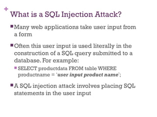 +
What is a SQL Injection Attack?
Many web applications take user input from
a form
Often this user input is used literally in the
construction of a SQL query submitted to a
database. For example:
 SELECT productdata FROM table WHERE
productname = ‘user input product name’;
A SQL injection attack involves placing SQL
statements in the user input
 
