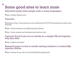 +
Some good sites to learn more
Prevention guide (with sample code in many languages):
http://bobby-tables.com/
Tutorials:
(webinar) http://www.percona.com/webinars/2012-07-25-sql-injection-myths-and-
fallacies
http://www.netrostar.com/SQL-Injection-Attack
http://www.unixwiz.net/techtips/sql-injection.html
Cool site that let’s you try out attacks on a sample DB and explains
why they work
http://sqlzoo.net/hack/
Research paper on how to retrofit existing websites to combat SQL
injection attacks
http://lersse-dl.ece.ubc.ca/record/205/files/paper.pdf
 