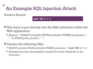+
An Example SQL Injection Attack
Product Search:
 This input is put directly into the SQL statement within the
Web application:
 $query = “SELECT prodinfo FROM prodtable WHERE prodname =
‘” . $_POST[‘prod_search’] . “’”;
 Creates the following SQL:
 SELECT prodinfo FROM prodtable WHERE prodname = ‘blah‘ OR ‘x’ = ‘x’
 Attacker has now successfully caused the entire database to be
returned.
blah‘ OR ‘x’ = ‘x
 