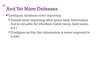+
AndYet More Defenses
 Configure database error reporting
 Default error reporting often gives away information
that is valuable for attackers (table name, field name,
etc.)
 Configure so that this information is never exposed to
a user
 