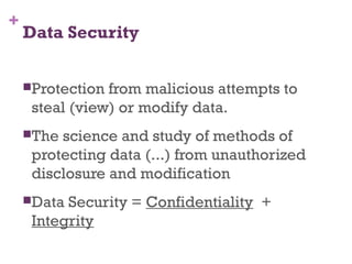 +
Data Security
Protection from malicious attempts to
steal (view) or modify data.
The science and study of methods of
protecting data (...) from unauthorized
disclosure and modification
Data Security = Confidentiality +
Integrity
 