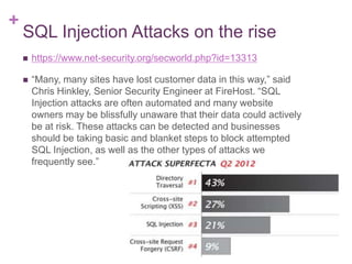 +
SQL Injection Attacks on the rise
 https://www.net-security.org/secworld.php?id=13313
 “Many, many sites have lost customer data in this way,” said
Chris Hinkley, Senior Security Engineer at FireHost. “SQL
Injection attacks are often automated and many website
owners may be blissfully unaware that their data could actively
be at risk. These attacks can be detected and businesses
should be taking basic and blanket steps to block attempted
SQL Injection, as well as the other types of attacks we
frequently see.”
 