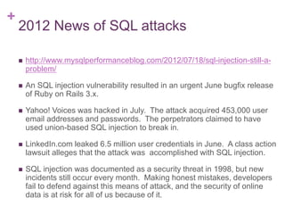 +
2012 News of SQL attacks
 http://www.mysqlperformanceblog.com/2012/07/18/sql-injection-still-a-
problem/
 An SQL injection vulnerability resulted in an urgent June bugfix release
of Ruby on Rails 3.x.
 Yahoo! Voices was hacked in July. The attack acquired 453,000 user
email addresses and passwords. The perpetrators claimed to have
used union-based SQL injection to break in.
 LinkedIn.com leaked 6.5 million user credentials in June. A class action
lawsuit alleges that the attack was accomplished with SQL injection.
 SQL injection was documented as a security threat in 1998, but new
incidents still occur every month. Making honest mistakes, developers
fail to defend against this means of attack, and the security of online
data is at risk for all of us because of it.
 