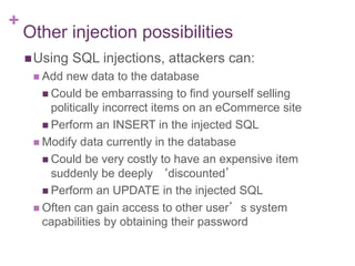 +
Other injection possibilities
Using SQL injections, attackers can:
 Add new data to the database
 Could be embarrassing to find yourself selling
politically incorrect items on an eCommerce site
 Perform an INSERT in the injected SQL
 Modify data currently in the database
 Could be very costly to have an expensive item
suddenly be deeply ‘discounted’
 Perform an UPDATE in the injected SQL
 Often can gain access to other user’s system
capabilities by obtaining their password
 