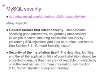 +
MySQL security
 http://dev.mysql.com/doc/refman/5.0/en/security.html
Many aspects:
 General factors that affect security. These include
choosing good passwords, not granting unnecessary
privileges to users, ensuring application security by
preventing SQL injections and data corruption, and others.
See Section 6.1, “General Security Issues”.
 Security of the installation itself. The data files, log files,
and the all the application files of your installation should be
protected to ensure that they are not readable or writable by
unauthorized parties. For more information, see Section
2.18, “Postinstallation Setup and Testing”.
 