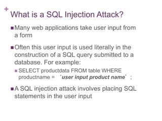 +
What is a SQL Injection Attack?
Many web applications take user input from
a form
Often this user input is used literally in the
construction of a SQL query submitted to a
database. For example:
 SELECT productdata FROM table WHERE
productname = ‘user input product name’;
A SQL injection attack involves placing SQL
statements in the user input
 