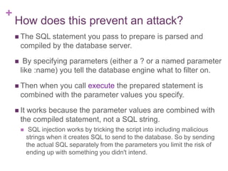 +
How does this prevent an attack?
 The SQL statement you pass to prepare is parsed and
compiled by the database server.
 By specifying parameters (either a ? or a named parameter
like :name) you tell the database engine what to filter on.
 Then when you call execute the prepared statement is
combined with the parameter values you specify.
 It works because the parameter values are combined with
the compiled statement, not a SQL string.
 SQL injection works by tricking the script into including malicious
strings when it creates SQL to send to the database. So by sending
the actual SQL separately from the parameters you limit the risk of
ending up with something you didn't intend.
 