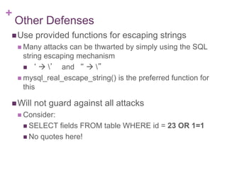 +
Other Defenses
Use provided functions for escaping strings
 Many attacks can be thwarted by simply using the SQL
string escaping mechanism
 ‘  ’ and “  ”
 mysql_real_escape_string() is the preferred function for
this
Will not guard against all attacks
 Consider:
 SELECT fields FROM table WHERE id = 23 OR 1=1
 No quotes here!
 