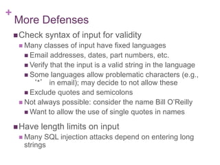 +
More Defenses
Check syntax of input for validity
 Many classes of input have fixed languages
 Email addresses, dates, part numbers, etc.
 Verify that the input is a valid string in the language
 Some languages allow problematic characters (e.g.,
‘*’ in email); may decide to not allow these
 Exclude quotes and semicolons
 Not always possible: consider the name Bill O’Reilly
 Want to allow the use of single quotes in names
Have length limits on input
 Many SQL injection attacks depend on entering long
strings
 
