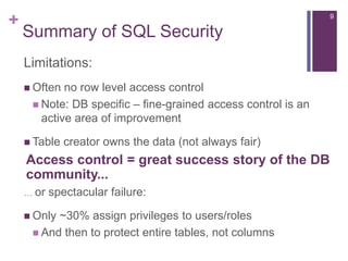 + 9
Summary of SQL Security
Limitations:
 Often no row level access control
 Note: DB specific – fine-grained access control is an
active area of improvement
 Table creator owns the data (not always fair)
… or spectacular failure:
 Only ~30% assign privileges to users/roles
 And then to protect entire tables, not columns
Access control = great success story of the DB
community...
 