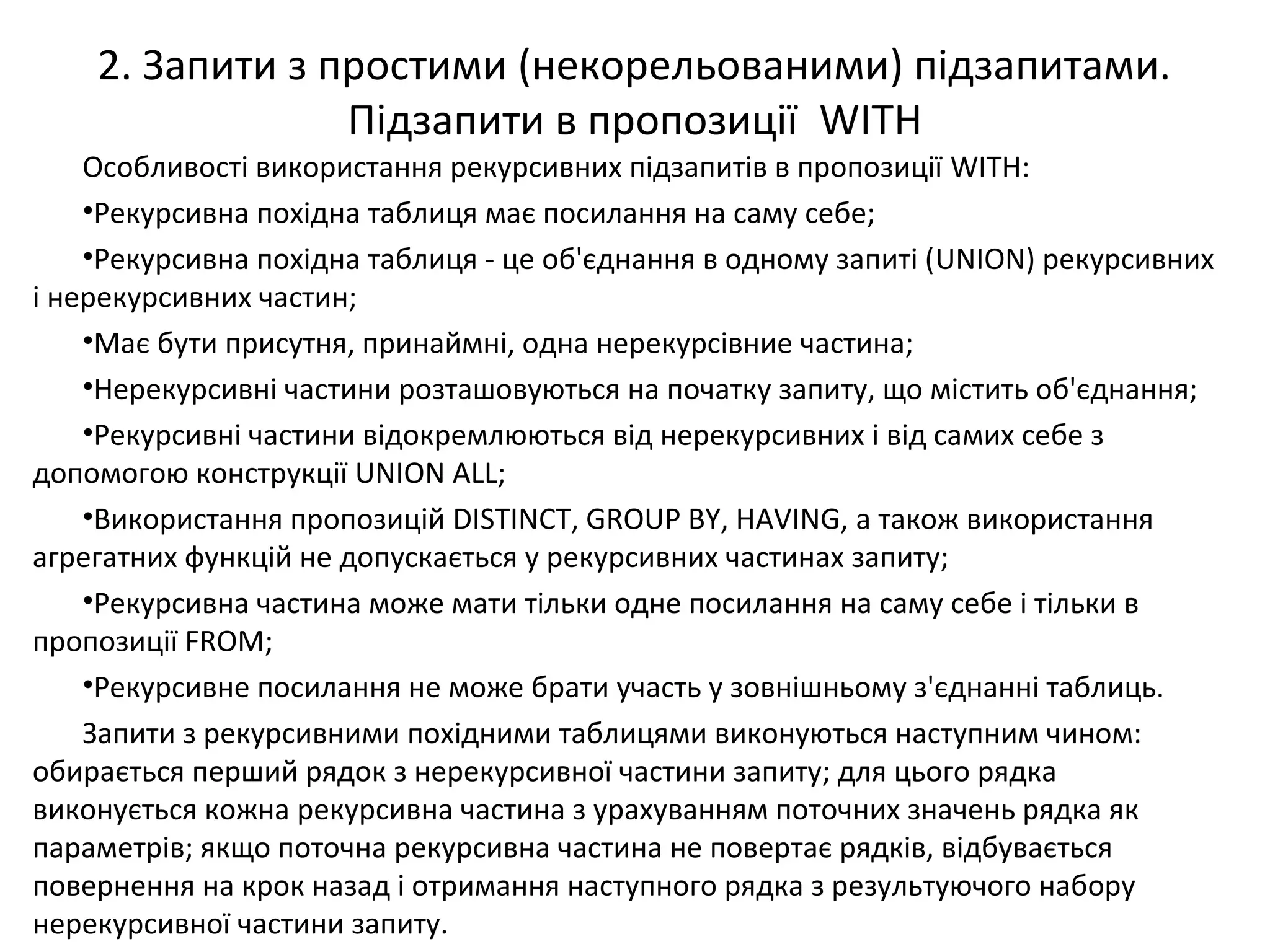 2. Запити з простими (некорельованими) підзапитами.
Підзапити в пропозиції WITH
Особливості використання рекурсивних підзапитів в пропозиції WITH:
•Рекурсивна похідна таблиця має посилання на саму себе;
•Рекурсивна похідна таблиця - це об'єднання в одному запиті (UNION) рекурсивних
і нерекурсивних частин;
•Має бути присутня, принаймні, одна нерекурсівние частина;
•Нерекурсивні частини розташовуються на початку запиту, що містить об'єднання;
•Рекурсивні частини відокремлюються від нерекурсивних і від самих себе з
допомогою конструкції UNION ALL;
•Використання пропозицій DISTINCT, GROUP BY, HAVING, а також використання
агрегатних функцій не допускається у рекурсивних частинах запиту;
•Рекурсивна частина може мати тільки одне посилання на саму себе і тільки в
пропозиції FROM;
•Рекурсивне посилання не може брати участь у зовнішньому з'єднанні таблиць.
Запити з рекурсивними похідними таблицями виконуються наступним чином:
обирається перший рядок з нерекурсивної частини запиту; для цього рядка
виконується кожна рекурсивна частина з урахуванням поточних значень рядка як
параметрів; якщо поточна рекурсивна частина не повертає рядків, відбувається
повернення на крок назад і отримання наступного рядка з результуючого набору
нерекурсивної частини запиту.
 