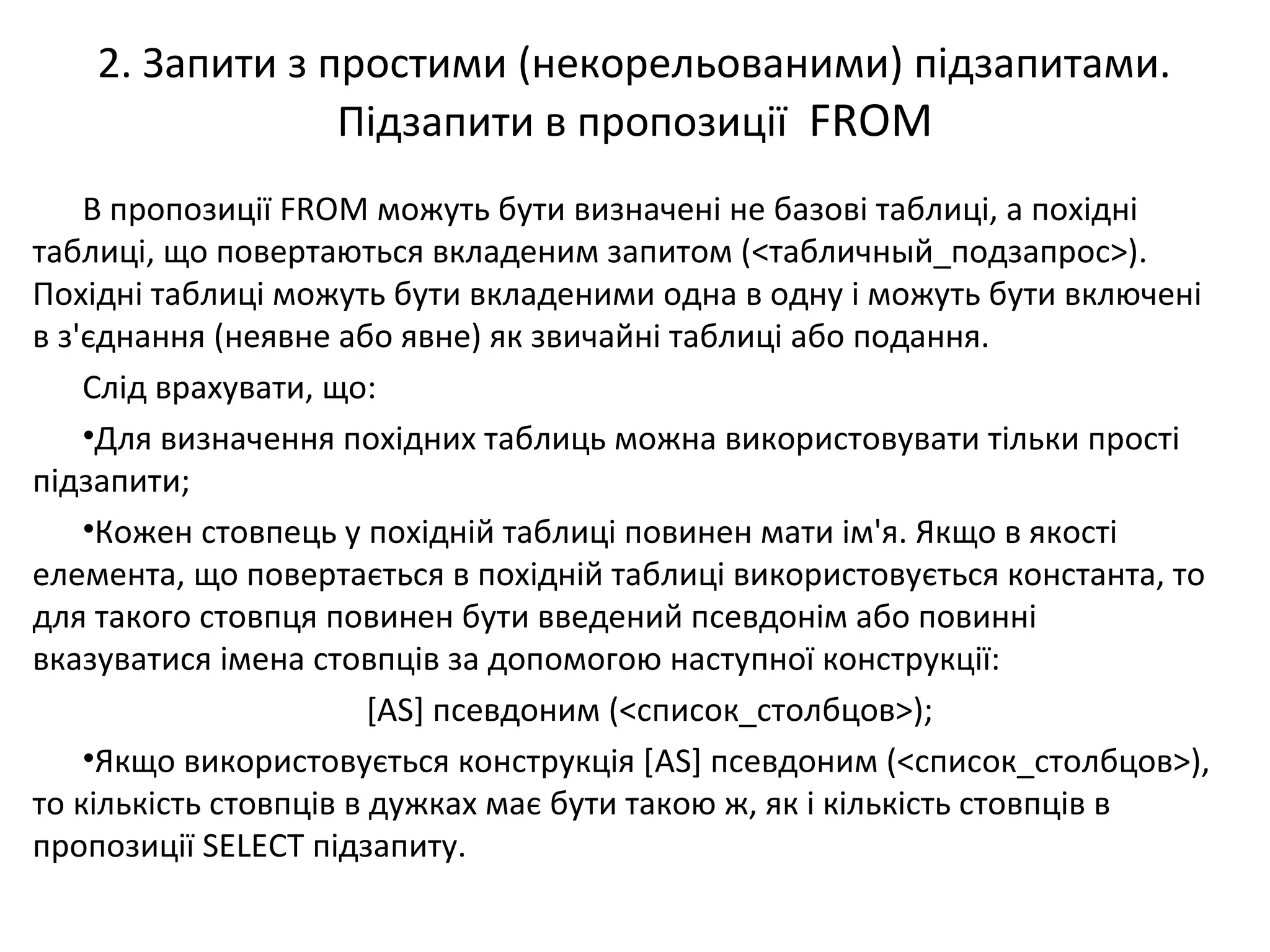 2. Запити з простими (некорельованими) підзапитами.
Підзапити в пропозиції FROM
В пропозиції FROM можуть бути визначені не базові таблиці, а похідні
таблиці, що повертаються вкладеним запитом (<табличный_подзапрос>).
Похідні таблиці можуть бути вкладеними одна в одну і можуть бути включені
в з'єднання (неявне або явне) як звичайні таблиці або подання.
Слід врахувати, що:
•Для визначення похідних таблиць можна використовувати тільки прості
підзапити;
•Кожен стовпець у похідній таблиці повинен мати ім'я. Якщо в якості
елемента, що повертається в похідній таблиці використовується константа, то
для такого стовпця повинен бути введений псевдонім або повинні
вказуватися імена стовпців за допомогою наступної конструкції:
[AS] псевдоним (<список_столбцов>);
•Якщо використовується конструкція [AS] псевдоним (<список_столбцов>),
то кількість стовпців в дужках має бути такою ж, як і кількість стовпців в
пропозиції SELECT підзапиту.
 