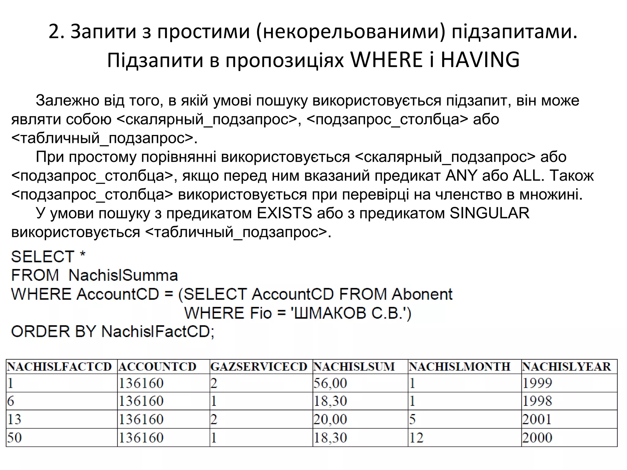 2. Запити з простими (некорельованими) підзапитами.
Підзапити в пропозиціях WHERE і HAVING
Залежно від того, в якій умові пошуку використовується підзапит, він може
являти собою <скалярный_подзапрос>, <подзапрос_столбца> або
<табличный_подзапрос>.
При простому порівнянні використовується <скалярный_подзапрос> або
<подзапрос_столбца>, якщо перед ним вказаний предикат ANY або ALL. Також
<подзапрос_столбца> використовується при перевірці на членство в множині.
У умови пошуку з предикатом EXISTS або з предикатом SINGULAR
використовується <табличный_подзапрос>.
 