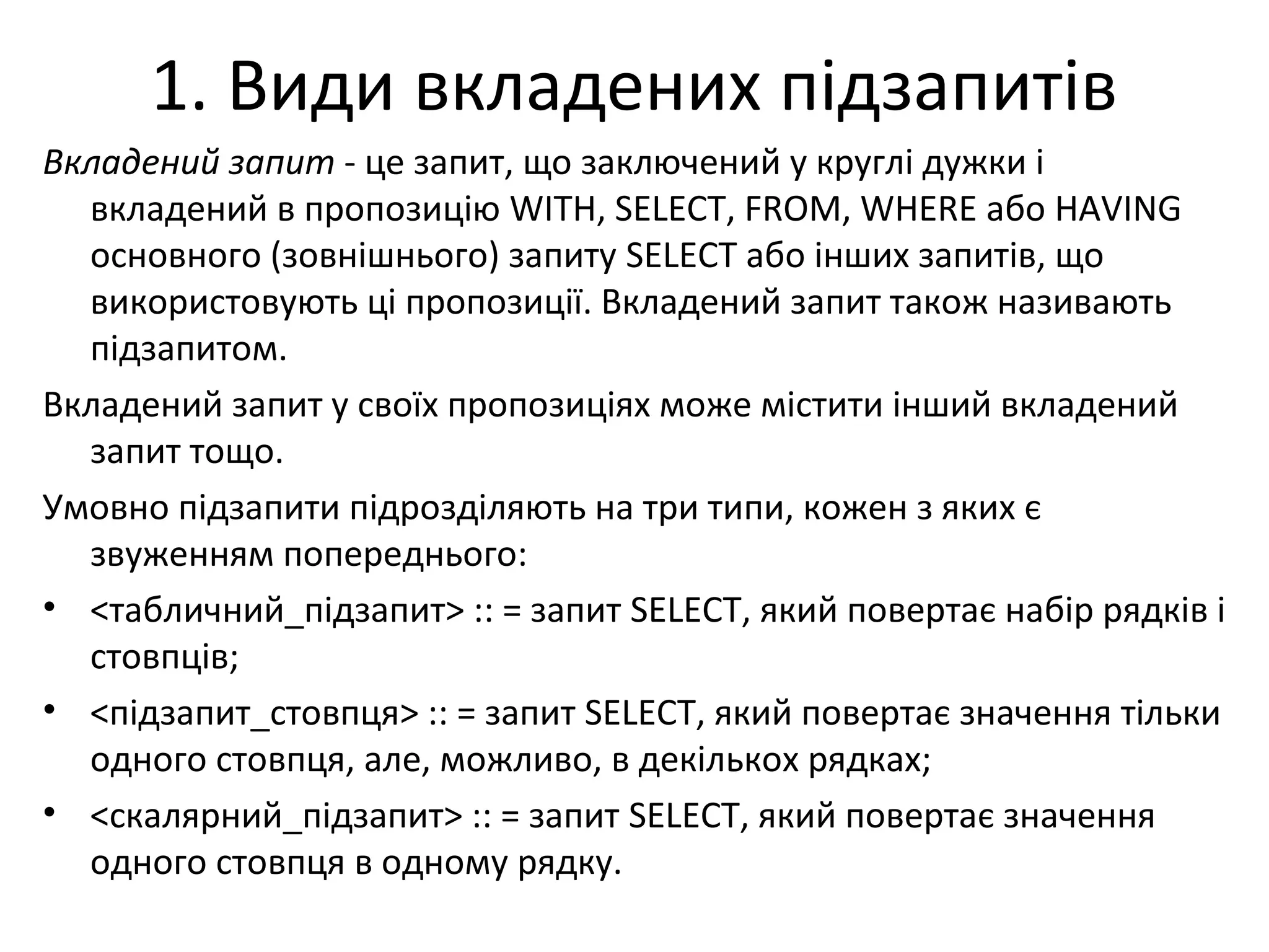 1. Види вкладених підзапитів
Вкладений запит - це запит, що заключений у круглі дужки і
вкладений в пропозицію WITH, SELECT, FROM, WHERE або HAVING
основного (зовнішнього) запиту SELECT або інших запитів, що
використовують ці пропозиції. Вкладений запит також називають
підзапитом.
Вкладений запит у своїх пропозиціях може містити інший вкладений
запит тощо.
Умовно підзапити підрозділяють на три типи, кожен з яких є
звуженням попереднього:
• <табличний_підзапит> :: = запит SELECT, який повертає набір рядків і
стовпців;
• <підзапит_стовпця> :: = запит SELECT, який повертає значення тільки
одного стовпця, але, можливо, в декількох рядках;
• <скалярний_підзапит> :: = запит SELECT, який повертає значення
одного стовпця в одному рядку.
 