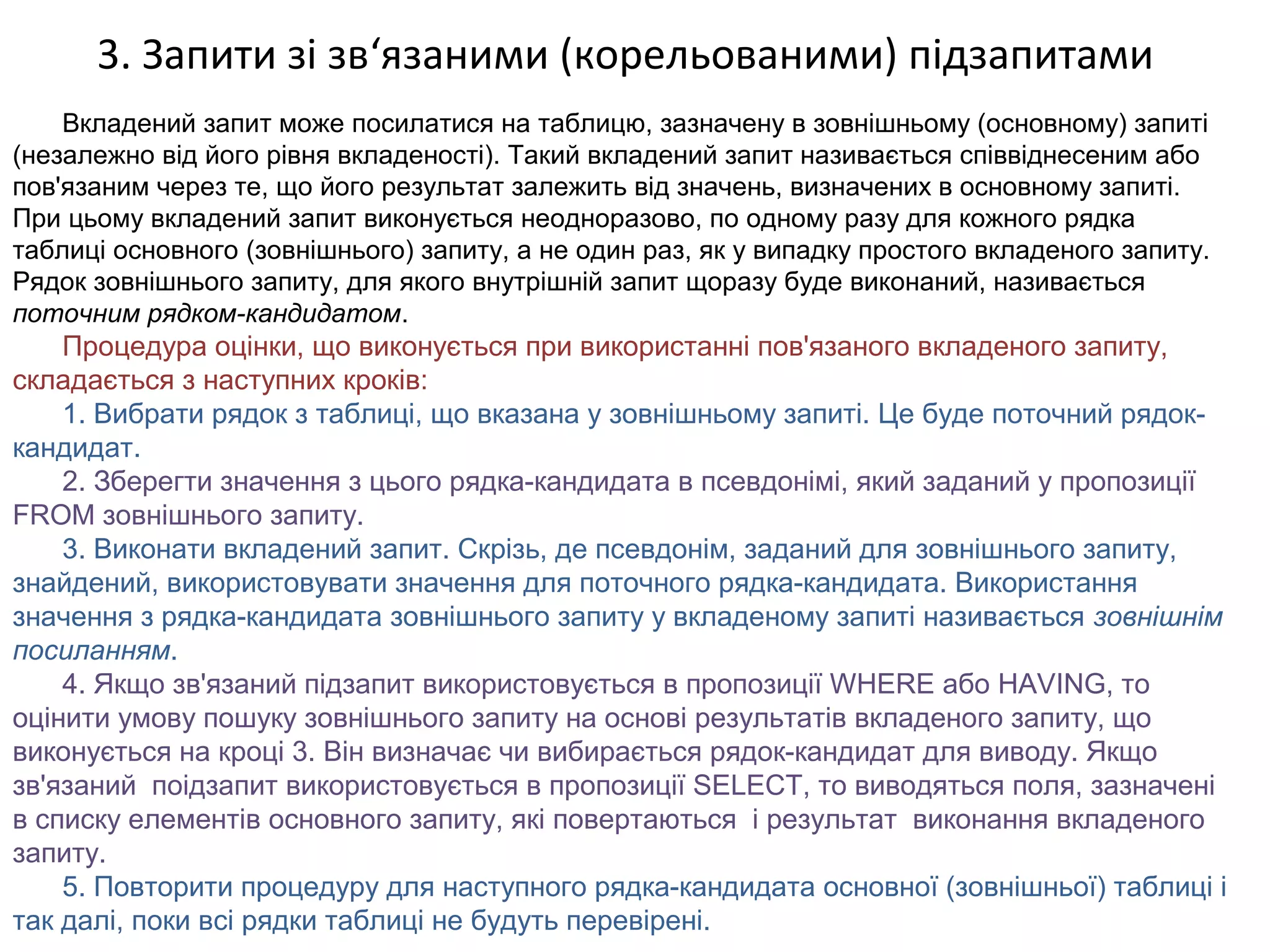 3. Запити зі зв‘язаними (корельованими) підзапитами
Вкладений запит може посилатися на таблицю, зазначену в зовнішньому (основному) запиті
(незалежно від його рівня вкладеності). Такий вкладений запит називається співвіднесеним або
пов'язаним через те, що його результат залежить від значень, визначених в основному запиті.
При цьому вкладений запит виконується неодноразово, по одному разу для кожного рядка
таблиці основного (зовнішнього) запиту, а не один раз, як у випадку простого вкладеного запиту.
Рядок зовнішнього запиту, для якого внутрішній запит щоразу буде виконаний, називається
поточним рядком-кандидатом.
Процедура оцінки, що виконується при використанні пов'язаного вкладеного запиту,
складається з наступних кроків:
1. Вибрати рядок з таблиці, що вказана у зовнішньому запиті. Це буде поточний рядок-
кандидат.
2. Зберегти значення з цього рядка-кандидата в псевдонімі, який заданий у пропозиції
FROM зовнішнього запиту.
3. Виконати вкладений запит. Скрізь, де псевдонім, заданий для зовнішнього запиту,
знайдений, використовувати значення для поточного рядка-кандидата. Використання
значення з рядка-кандидата зовнішнього запиту у вкладеному запиті називається зовнішнім
посиланням.
4. Якщо зв'язаний підзапит використовується в пропозиції WHERE або HAVING, то
оцінити умову пошуку зовнішнього запиту на основі результатів вкладеного запиту, що
виконується на кроці 3. Він визначає чи вибирається рядок-кандидат для виводу. Якщо
зв'язаний поідзапит використовується в пропозиції SELECT, то виводяться поля, зазначені
в списку елементів основного запиту, які повертаються і результат виконання вкладеного
запиту.
5. Повторити процедуру для наступного рядка-кандидата основної (зовнішньої) таблиці і
так далі, поки всі рядки таблиці не будуть перевірені.
 