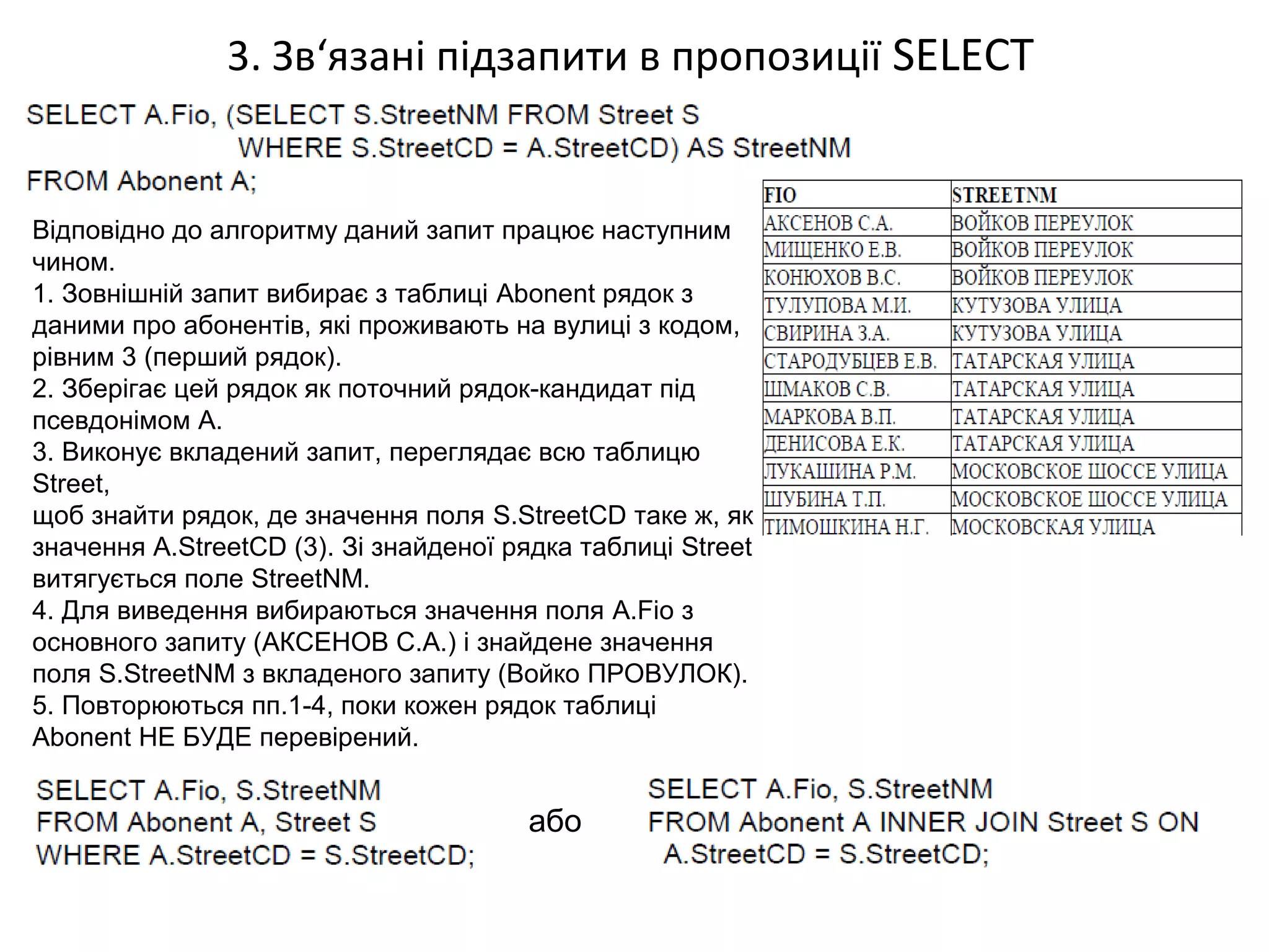 3. Зв‘язані підзапити в пропозиції SELECT
Відповідно до алгоритму даний запит працює наступним
чином.
1. Зовнішній запит вибирає з таблиці Abonent рядок з
даними про абонентів, які проживають на вулиці з кодом,
рівним 3 (перший рядок).
2. Зберігає цей рядок як поточний рядок-кандидат під
псевдонімом A.
3. Виконує вкладений запит, переглядає всю таблицю
Street,
щоб знайти рядок, де значення поля S.StreetCD таке ж, як
значення A.StreetCD (3). Зі знайденої рядка таблиці Street
витягується поле StreetNM.
4. Для виведення вибираються значення поля A.Fio з
основного запиту (АКСЕНОВ С.А.) і знайдене значення
поля S.StreetNM з вкладеного запиту (Войко ПРОВУЛОК).
5. Повторюються пп.1-4, поки кожен рядок таблиці
Abonent НЕ БУДЕ перевірений.
або
 