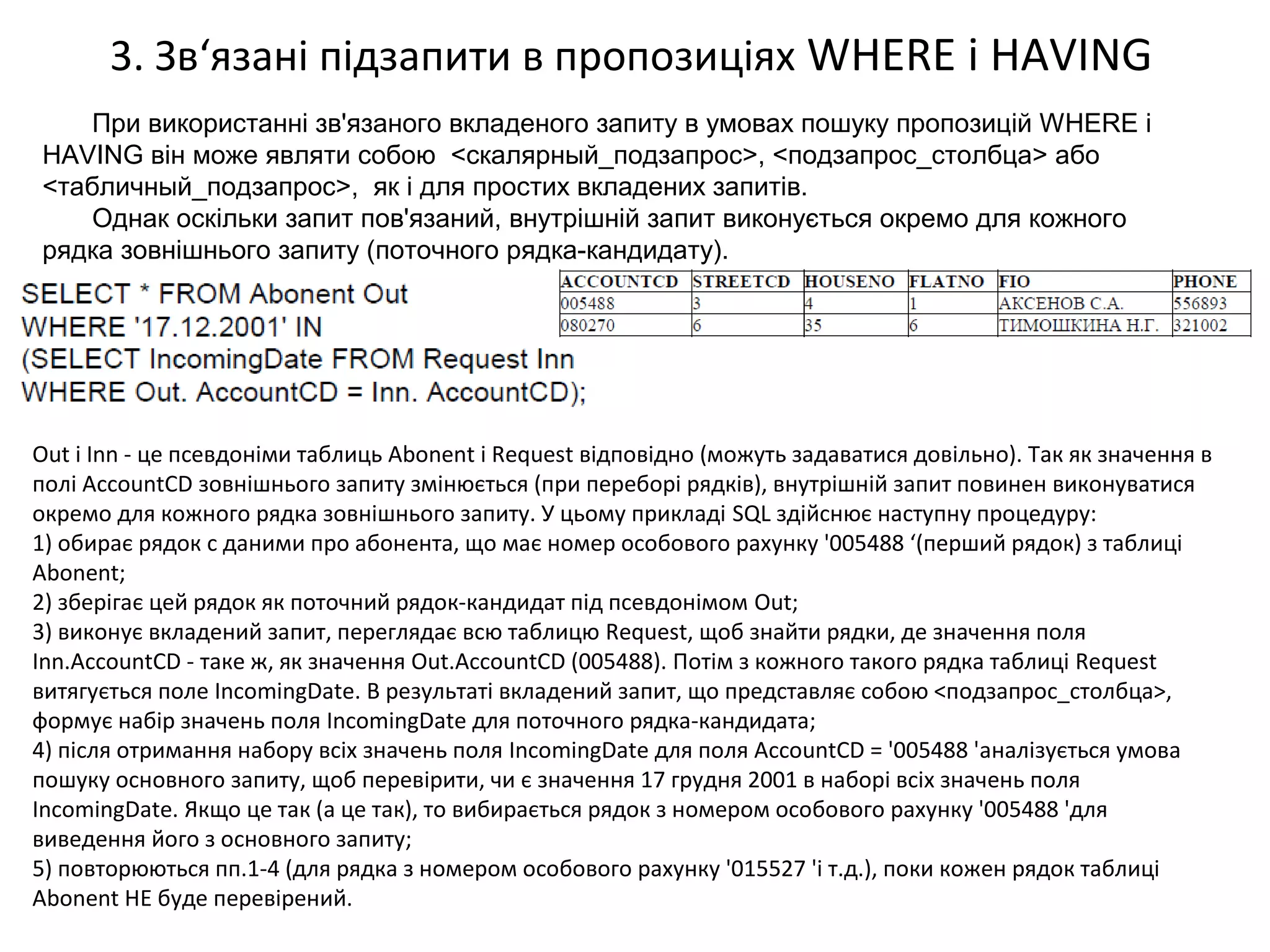3. Зв‘язані підзапити в пропозиціях WHERE і HAVING
При використанні зв'язаного вкладеного запиту в умовах пошуку пропозицій WHERE і
HAVING він може являти собою <скалярный_подзапрос>, <подзапрос_столбца> або
<табличный_подзапрос>, як і для простих вкладених запитів.
Однак оскільки запит пов'язаний, внутрішній запит виконується окремо для кожного
рядка зовнішнього запиту (поточного рядка-кандидату).
Out і Inn - це псевдоніми таблиць Abonent і Request відповідно (можуть задаватися довільно). Так як значення в
полі AccountCD зовнішнього запиту змінюється (при переборі рядків), внутрішній запит повинен виконуватися
окремо для кожного рядка зовнішнього запиту. У цьому прикладі SQL здійснює наступну процедуру:
1) обирає рядок c даними про абонента, що має номер особового рахунку '005488 ‘(перший рядок) з таблиці
Abonent;
2) зберігає цей рядок як поточний рядок-кандидат під псевдонімом Out;
3) виконує вкладений запит, переглядає всю таблицю Request, щоб знайти рядки, де значення поля
Inn.AccountCD - таке ж, як значення Out.AccountCD (005488). Потім з кожного такого рядка таблиці Request
витягується поле IncomingDate. В результаті вкладений запит, що представляє собою <подзапрос_столбца>,
формує набір значень поля IncomingDate для поточного рядка-кандидата;
4) після отримання набору всіх значень поля IncomingDate для поля AccountCD = '005488 'аналізується умова
пошуку основного запиту, щоб перевірити, чи є значення 17 грудня 2001 в наборі всіх значень поля
IncomingDate. Якщо це так (а це так), то вибирається рядок з номером особового рахунку '005488 'для
виведення його з основного запиту;
5) повторюються пп.1-4 (для рядка з номером особового рахунку '015527 'і т.д.), поки кожен рядок таблиці
Abonent НЕ буде перевірений.
 