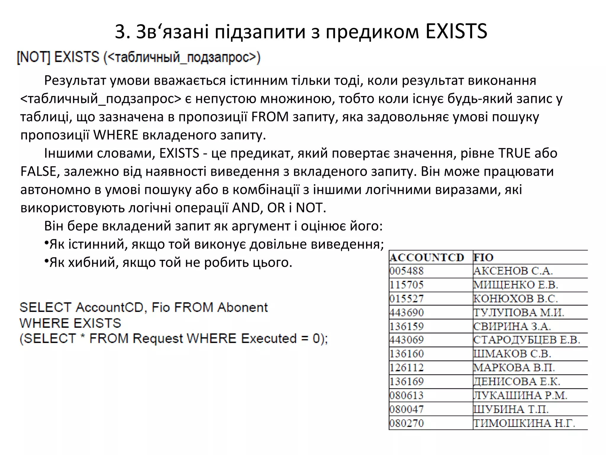 3. Зв‘язані підзапити з предиком EXISTS
Результат умови вважається істинним тільки тоді, коли результат виконання
<табличный_подзапрос> є непустою множиною, тобто коли існує будь-який запис у
таблиці, що зазначена в пропозиції FROM запиту, яка задовольняє умові пошуку
пропозиції WHERE вкладеного запиту.
Іншими словами, EXISTS - це предикат, який повертає значення, рівне TRUE або
FALSE, залежно від наявності виведення з вкладеного запиту. Він може працювати
автономно в умові пошуку або в комбінації з іншими логічними виразами, які
використовують логічні операції AND, OR і NOT.
Він бере вкладений запит як аргумент і оцінює його:
•Як істинний, якщо той виконує довільне виведення;
•Як хибний, якщо той не робить цього.
 