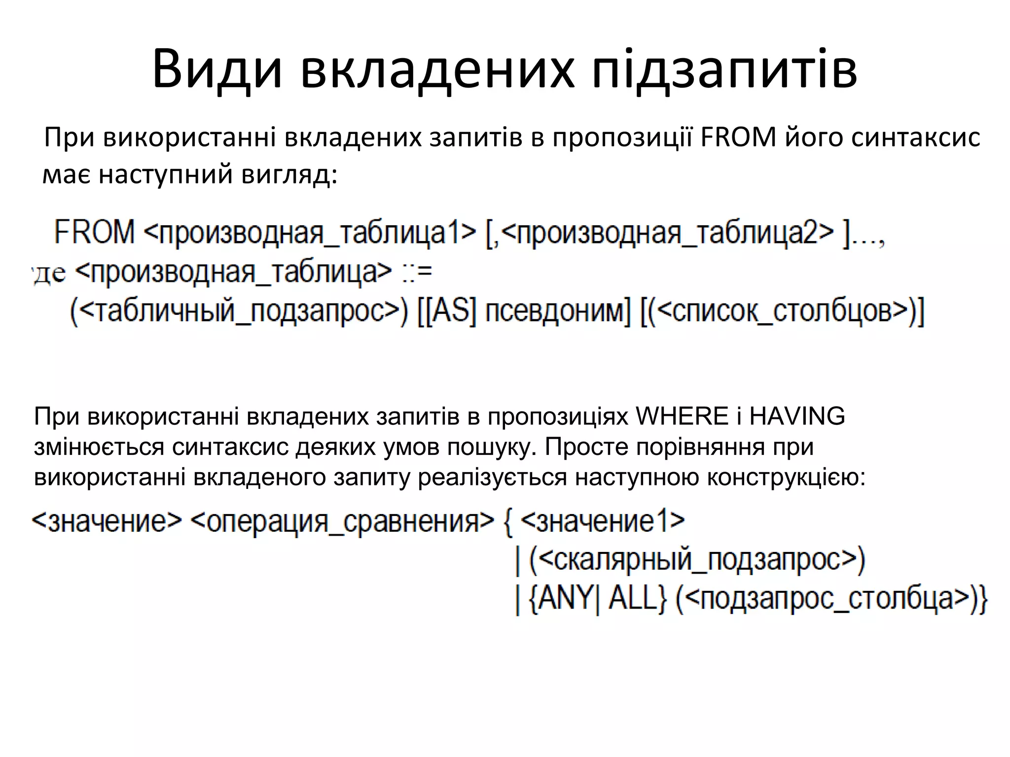 Види вкладених підзапитів
При використанні вкладених запитів в пропозиції FROM його синтаксис
має наступний вигляд:
При використанні вкладених запитів в пропозиціях WHERE і HAVING
змінюється синтаксис деяких умов пошуку. Просте порівняння при
використанні вкладеного запиту реалізується наступною конструкцією:
 