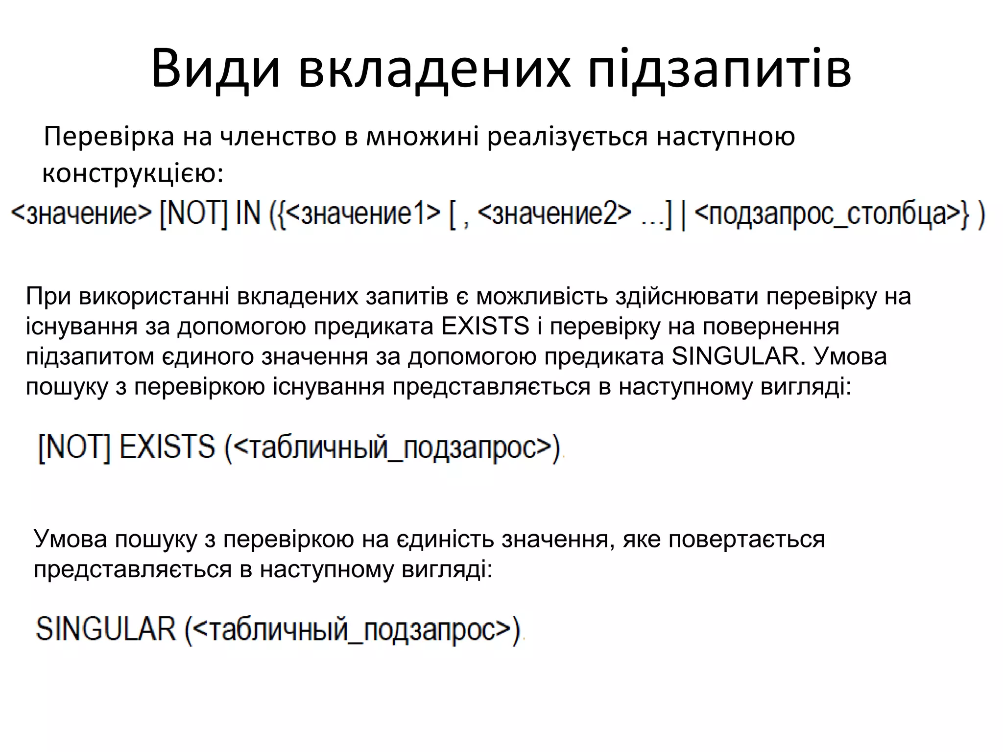 Види вкладених підзапитів
Перевірка на членство в множині реалізується наступною
конструкцією:
При використанні вкладених запитів є можливість здійснювати перевірку на
існування за допомогою предиката EXISTS і перевірку на повернення
підзапитом єдиного значення за допомогою предиката SINGULAR. Умова
пошуку з перевіркою існування представляється в наступному вигляді:
Умова пошуку з перевіркою на єдиність значення, яке повертається
представляється в наступному вигляді:
 