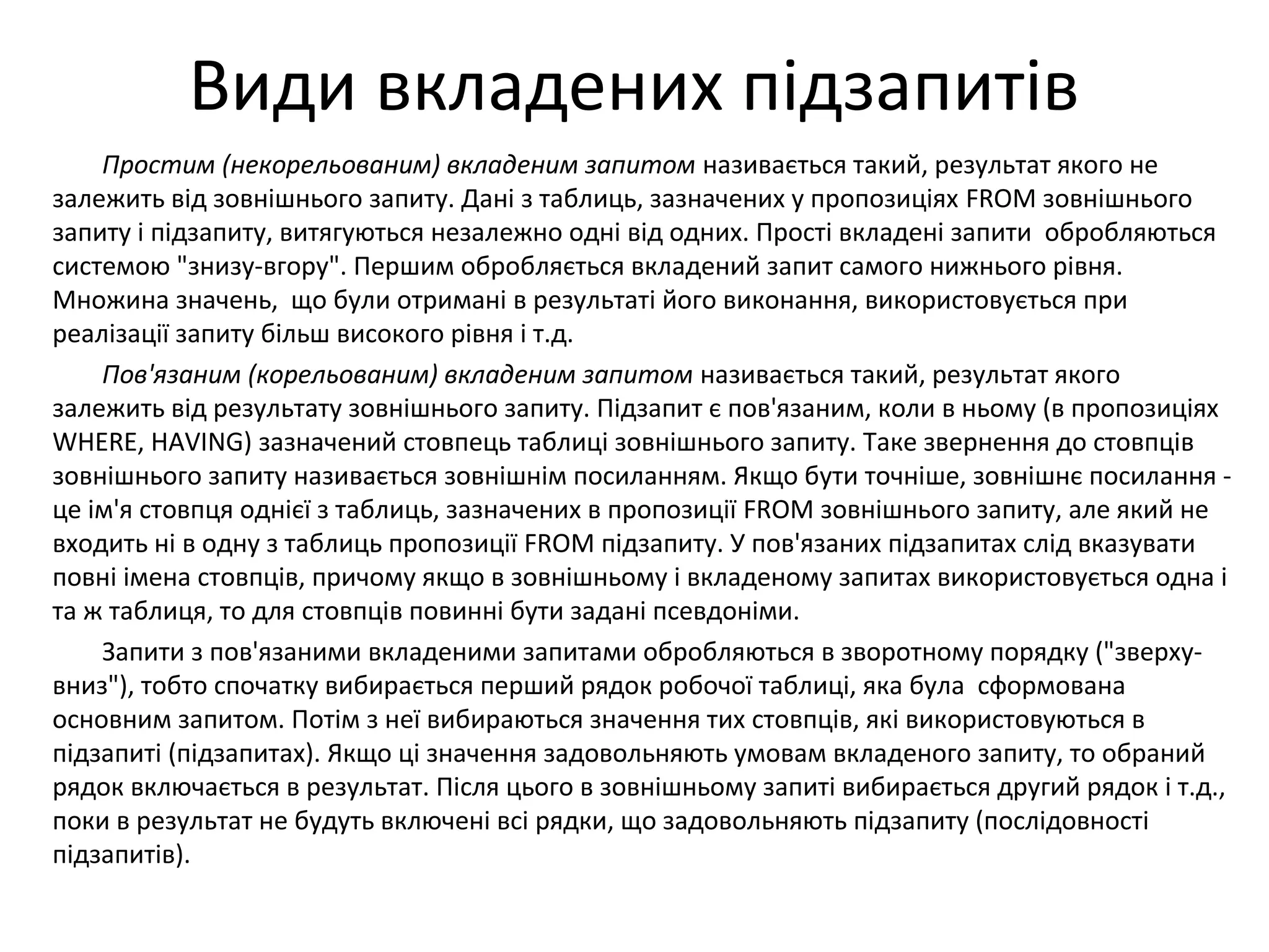 Види вкладених підзапитів
Простим (некорельованим) вкладеним запитом називається такий, результат якого не
залежить від зовнішнього запиту. Дані з таблиць, зазначених у пропозиціях FROM зовнішнього
запиту і підзапиту, витягуються незалежно одні від одних. Прості вкладені запити обробляються
системою "знизу-вгору". Першим обробляється вкладений запит самого нижнього рівня.
Множина значень, що були отримані в результаті його виконання, використовується при
реалізації запиту більш високого рівня і т.д.
Пов'язаним (корельованим) вкладеним запитом називається такий, результат якого
залежить від результату зовнішнього запиту. Підзапит є пов'язаним, коли в ньому (в пропозиціях
WHERE, HAVING) зазначений стовпець таблиці зовнішнього запиту. Таке звернення до стовпців
зовнішнього запиту називається зовнішнім посиланням. Якщо бути точніше, зовнішнє посилання -
це ім'я стовпця однієї з таблиць, зазначених в пропозиції FROM зовнішнього запиту, але який не
входить ні в одну з таблиць пропозиції FROM підзапиту. У пов'язаних підзапитах слід вказувати
повні імена стовпців, причому якщо в зовнішньому і вкладеному запитах використовується одна і
та ж таблиця, то для стовпців повинні бути задані псевдоніми.
Запити з пов'язаними вкладеними запитами обробляються в зворотному порядку ("зверху-
вниз"), тобто спочатку вибирається перший рядок робочої таблиці, яка була сформована
основним запитом. Потім з неї вибираються значення тих стовпців, які використовуються в
підзапиті (підзапитах). Якщо ці значення задовольняють умовам вкладеного запиту, то обраний
рядок включається в результат. Після цього в зовнішньому запиті вибирається другий рядок і т.д.,
поки в результат не будуть включені всі рядки, що задовольняють підзапиту (послідовності
підзапитів).
 