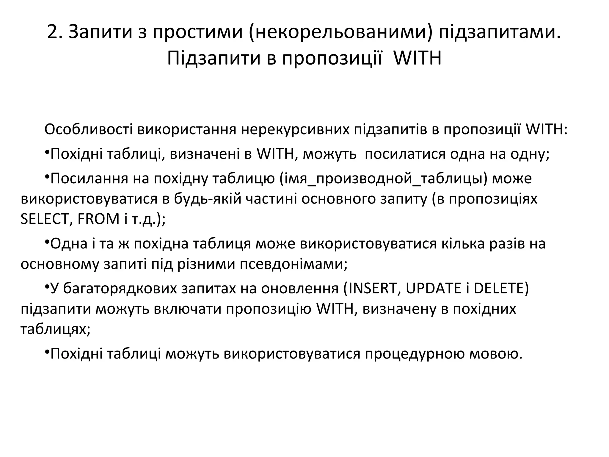 2. Запити з простими (некорельованими) підзапитами.
Підзапити в пропозиції WITH
Особливості використання нерекурсивних підзапитів в пропозиції WITH:
•Похідні таблиці, визначені в WITH, можуть посилатися одна на одну;
•Посилання на похідну таблицю (імя_производной_таблицы) може
використовуватися в будь-якій частині основного запиту (в пропозиціях
SELECT, FROM і т.д.);
•Одна і та ж похідна таблиця може використовуватися кілька разів на
основному запиті під різними псевдонімами;
•У багаторядкових запитах на оновлення (INSERT, UPDATE і DELETE)
підзапити можуть включати пропозицію WITH, визначену в похідних
таблицях;
•Похідні таблиці можуть використовуватися процедурною мовою.
 