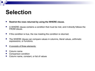 Selection


Restrict the rows returned by using the WHERE clause.



A WHERE clause contains a condition that must be met, and it directly follows the
FROM clause.



If the condition is true, the row meeting the condition is returned.



The WHERE clause can compare values in columns, literal values, arithmetic
expressions, or functions.



It consists of three elements:



Column name
Comparison condition
Column name, constant, or list of values




 