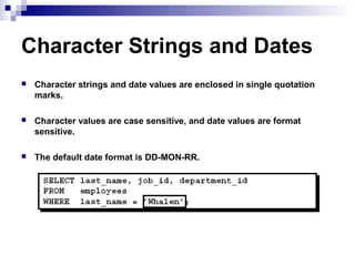Character Strings and Dates


Character strings and date values are enclosed in single quotation
marks.



Character values are case sensitive, and date values are format
sensitive.



The default date format is DD-MON-RR.

 