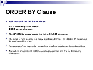 ORDER BY Clause


Sort rows with the ORDER BY clause
ASC: ascending order, default
DESC: descending order



The ORDER BY clause comes last in the SELECT statement.



The order of rows returned in a query result is undefined. The ORDER BY clause can
be used to sort the rows.



You can specify an expression, or an alias, or column position as the sort condition.



Null values are displayed last for ascending sequences and first for descending
sequences.

 