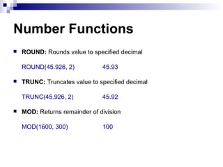 Number Functions


ROUND: Rounds value to specified decimal
ROUND(45.926, 2)



TRUNC: Truncates value to specified decimal
TRUNC(45.926, 2)



45.93

45.92

MOD: Returns remainder of division
MOD(1600, 300)

100

 
