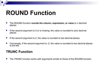 ROUND Function


The ROUND function rounds the column, expression, or value to n decimal
places.



If the second argument is 0 or is missing, the value is rounded to zero decimal
places.



If the second argument is 2, the value is rounded to two decimal places.



Conversely, if the second argument is -2, the value is rounded to two decimal places
to the left.

TRUNC Function


The TRUNC function works with arguments similar to those of the ROUND function.

 